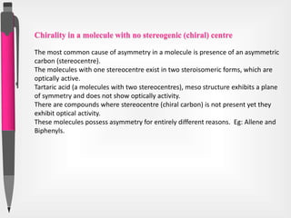 Chirality in a molecule with no stereogenic (chiral) centre
The most common cause of asymmetry in a molecule is presence of an asymmetric
carbon (stereocentre).
The molecules with one stereocentre exist in two steroisomeric forms, which are
optically active.
Tartaric acid (a molecules with two stereocentres), meso structure exhibits a plane
of symmetry and does not show optically activity.
There are compounds where stereocentre (chiral carbon) is not present yet they
exhibit optical activity.
These molecules possess asymmetry for entirely different reasons. Eg: Allene and
Biphenyls.
 