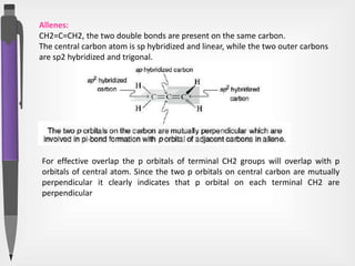 Allenes:
CH2=C=CH2, the two double bonds are present on the same carbon.
The central carbon atom is sp hybridized and linear, while the two outer carbons
are sp2 hybridized and trigonal.
For effective overlap the p orbitals of terminal CH2 groups will overlap with p
orbitals of central atom. Since the two p orbitals on central carbon are mutually
perpendicular it clearly indicates that p orbital on each terminal CH2 are
perpendicular
 