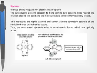 Biphenyl
the two phenyl rings are not present in same plane.
The substituents present adjacent to bond joining two benzene rings restrict the
rotation around this bond and the molecule is said to be conformationally locked.
The molecules are highly strained and cannot achieve symmetry because of the
steric hindrance or strained structure.
Thus, the substituted biphenyls exist in enantiomeric forms, which are optically
active.
 