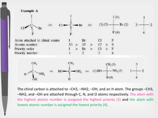 The chiral carbon is attached to –CH3, –NH2, –OH, and an H atom. The groups –CH3,
–NH2, and –OH are attached through C, N, and O atoms respectively. The atom with
the highest atomic number is assigned the highest priority (1) and the atom with
lowest atomic number is assigned the lowest priority (4).
 