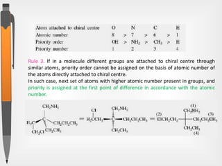Rule 3. If in a molecule different groups are attached to chiral centre through
similar atoms, priority order cannot be assigned on the basis of atomic number of
the atoms directly attached to chiral centre.
In such case, next set of atoms with higher atomic number present in groups, and
priority is assigned at the first point of difference in accordance with the atomic
number.
 