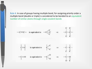 Rule 4. In case of groups having multiple bond, for assigning priority order a
multiple bond (double or triple) is considered to be bonded to an equivalent
number of similar atoms through single covalent bonds
 