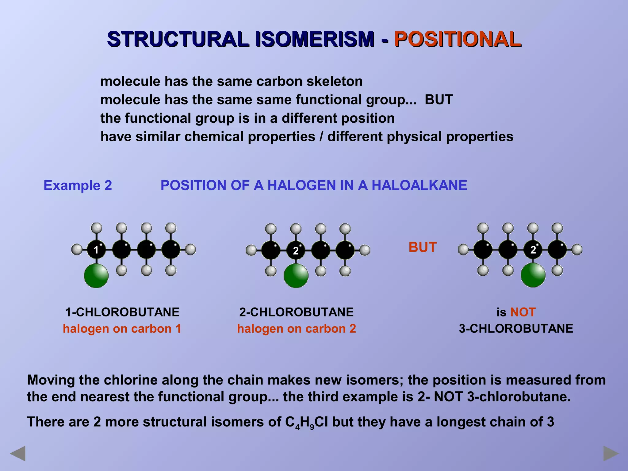 STRUCTURAL ISOMERISM - POSITIONAL
molecule has the same carbon skeleton
molecule has the same same functional group... BUT
the functional group is in a different position
have similar chemical properties / different physical properties
Example 2

POSITION OF A HALOGEN IN A HALOALKANE

1

1-CHLOROBUTANE
halogen on carbon 1

2

2-CHLOROBUTANE
halogen on carbon 2

BUT

2

is NOT
3-CHLOROBUTANE

Moving the chlorine along the chain makes new isomers; the position is measured from
the end nearest the functional group... the third example is 2- NOT 3-chlorobutane.
There are 2 more structural isomers of C4H9Cl but they have a longest chain of 3

 