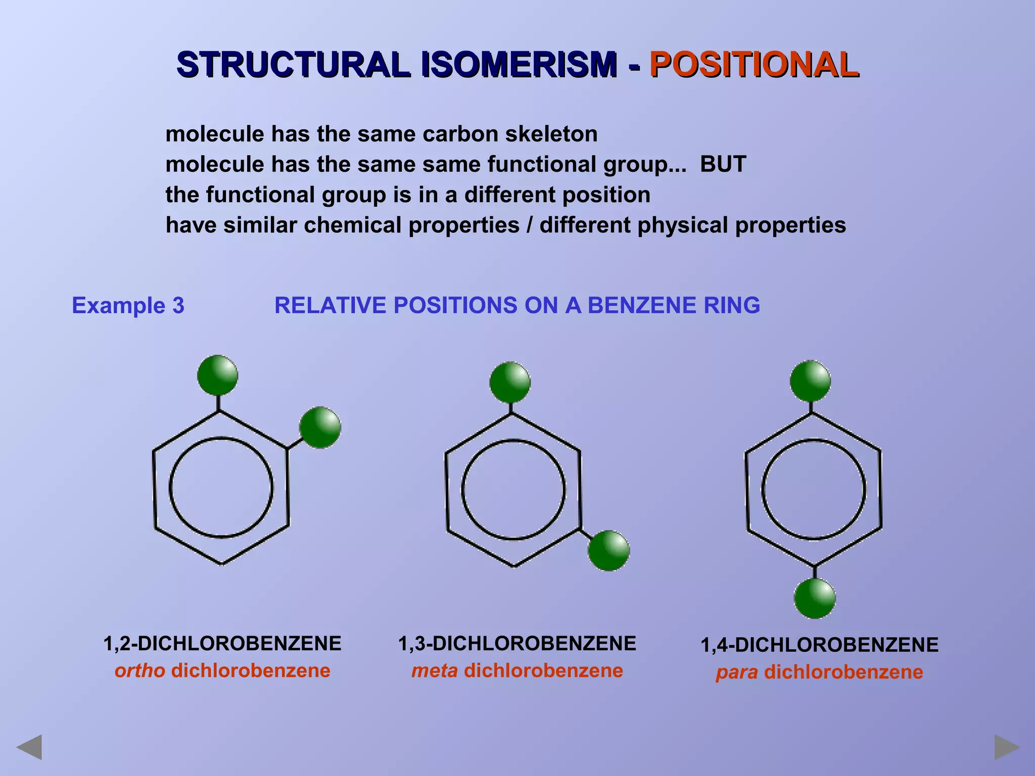 STRUCTURAL ISOMERISM - POSITIONAL
molecule has the same carbon skeleton
molecule has the same same functional group... BUT
the functional group is in a different position
have similar chemical properties / different physical properties
Example 3

RELATIVE POSITIONS ON A BENZENE RING

1,2-DICHLOROBENZENE
ortho dichlorobenzene

1,3-DICHLOROBENZENE
meta dichlorobenzene

1,4-DICHLOROBENZENE
para dichlorobenzene

 