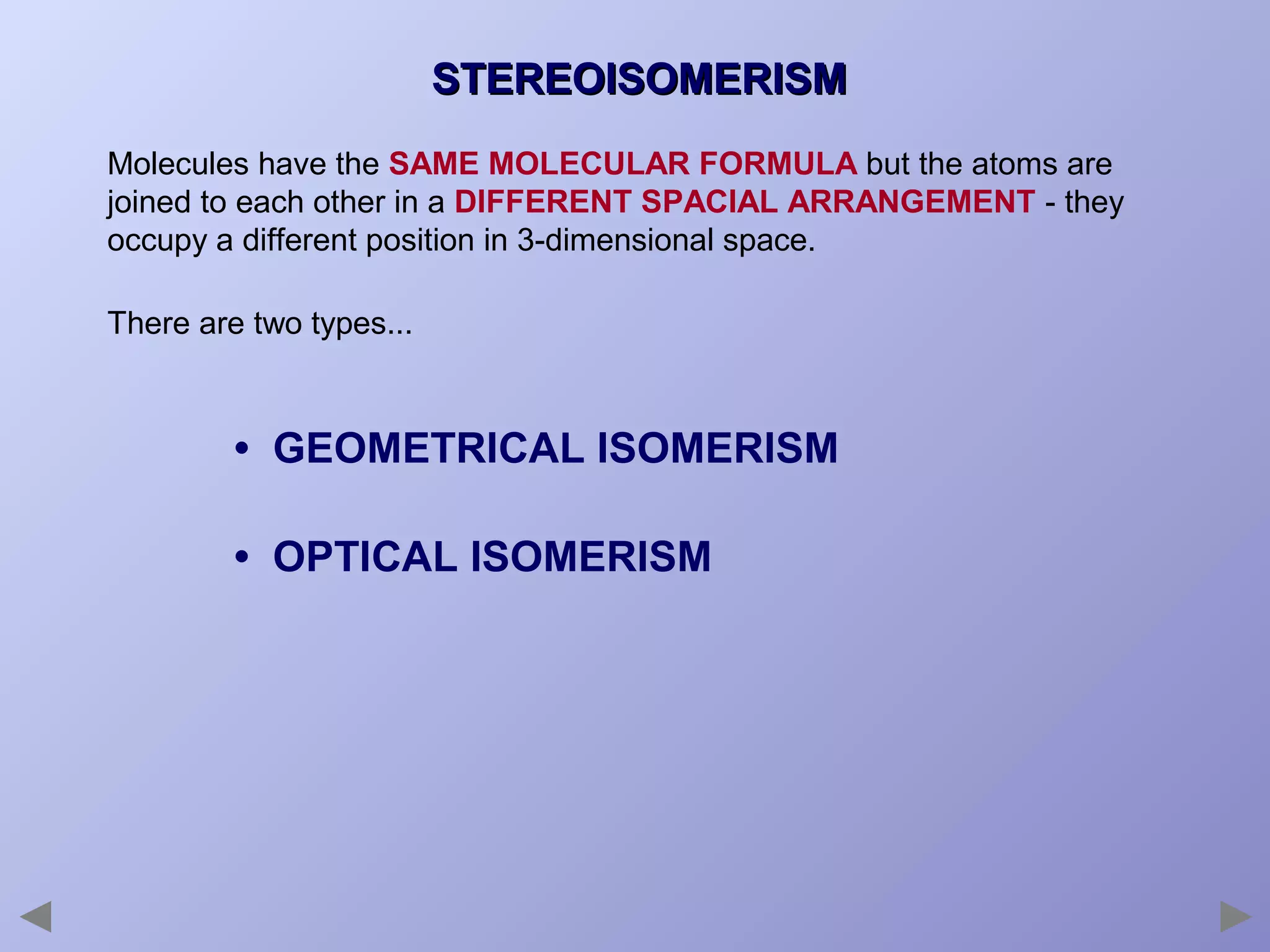 STEREOISOMERISM
Molecules have the SAME MOLECULAR FORMULA but the atoms are
joined to each other in a DIFFERENT SPACIAL ARRANGEMENT - they
occupy a different position in 3-dimensional space.
There are two types...

• GEOMETRICAL ISOMERISM
• OPTICAL ISOMERISM

 