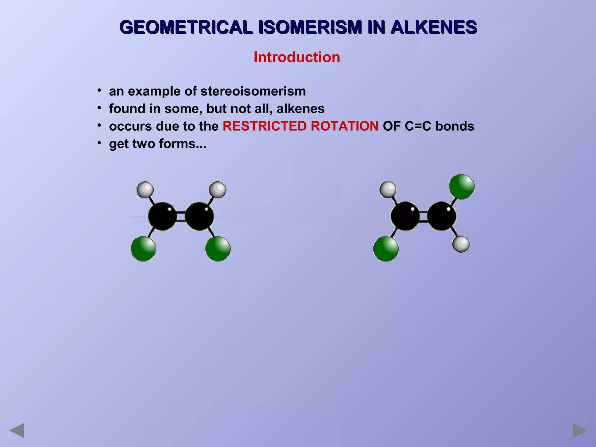 GEOMETRICAL ISOMERISM IN ALKENES
Introduction
•
•
•
•

an example of stereoisomerism
found in some, but not all, alkenes
occurs due to the RESTRICTED ROTATION OF C=C bonds
get two forms...

 