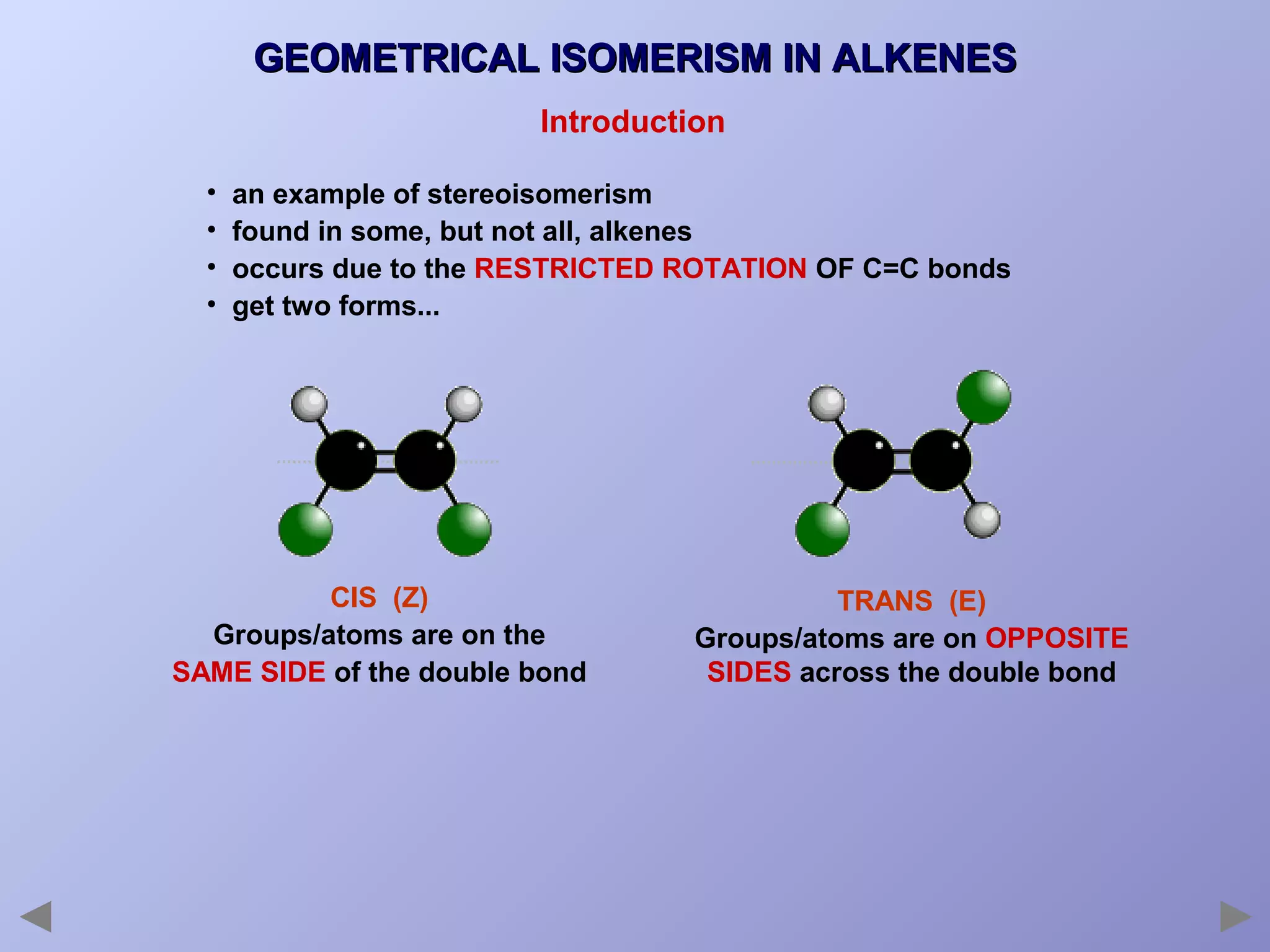 GEOMETRICAL ISOMERISM IN ALKENES
Introduction
•
•
•
•

an example of stereoisomerism
found in some, but not all, alkenes
occurs due to the RESTRICTED ROTATION OF C=C bonds
get two forms...

CIS (Z)
Groups/atoms are on the
SAME SIDE of the double bond

TRANS (E)
Groups/atoms are on OPPOSITE
SIDES across the double bond

 
