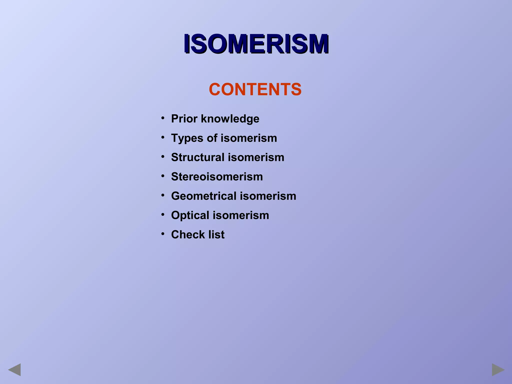 ISOMERISM
CONTENTS
• Prior knowledge
• Types of isomerism
• Structural isomerism
• Stereoisomerism
• Geometrical isomerism
• Optical isomerism
• Check list

 