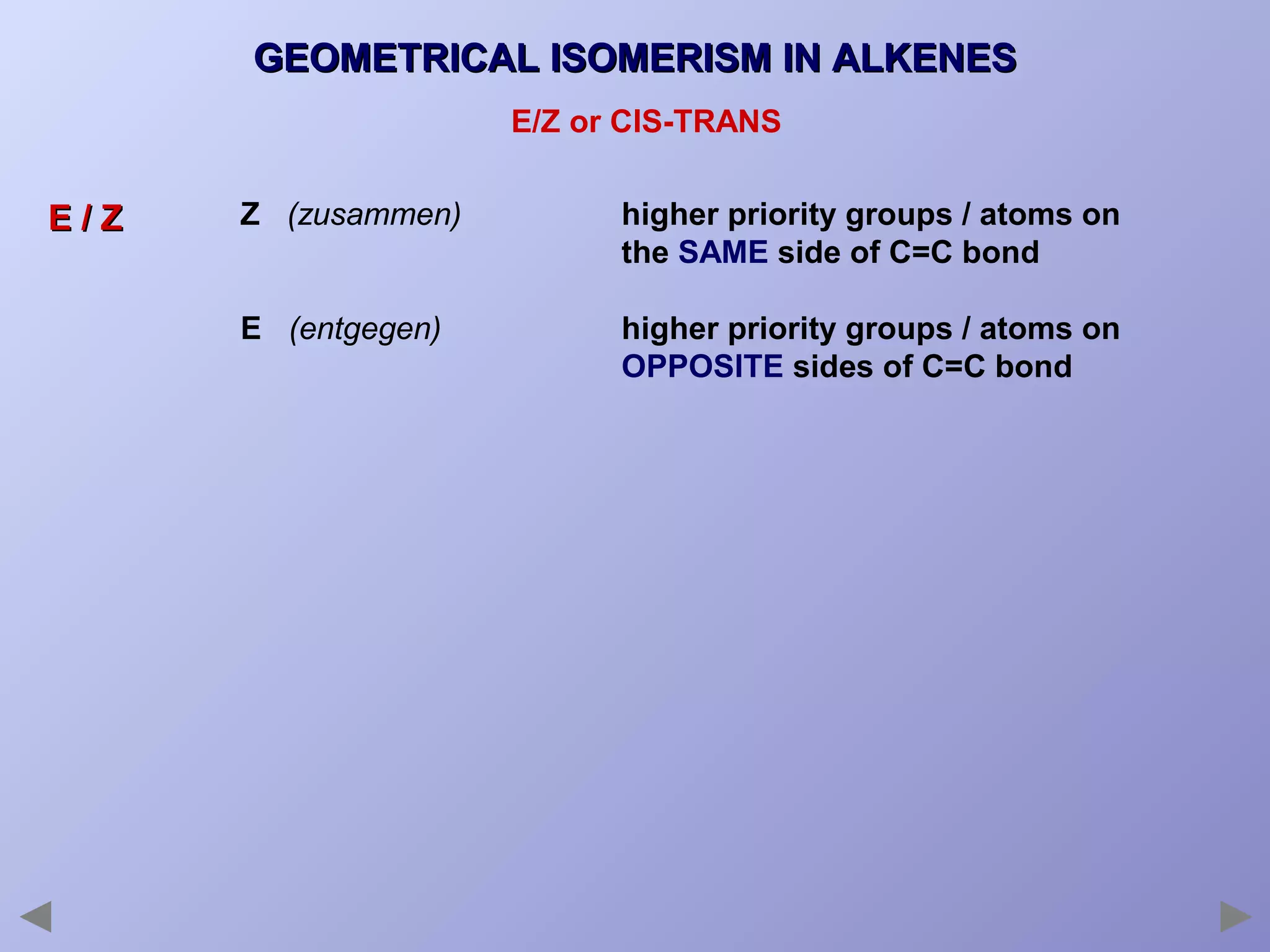 GEOMETRICAL ISOMERISM IN ALKENES
E/Z or CIS-TRANS

E/Z

Z (zusammen)

higher priority groups / atoms on
the SAME side of C=C bond

E (entgegen)

higher priority groups / atoms on
OPPOSITE sides of C=C bond

 
