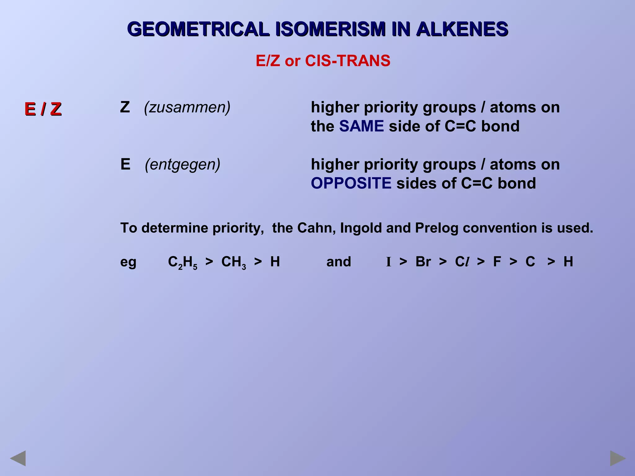 GEOMETRICAL ISOMERISM IN ALKENES
E/Z or CIS-TRANS

E/Z

Z (zusammen)

higher priority groups / atoms on
the SAME side of C=C bond

E (entgegen)

higher priority groups / atoms on
OPPOSITE sides of C=C bond

To determine priority, the Cahn, Ingold and Prelog convention is used.
eg

C2H5 > CH3 > H

and

I > Br > Cl > F > C > H

 