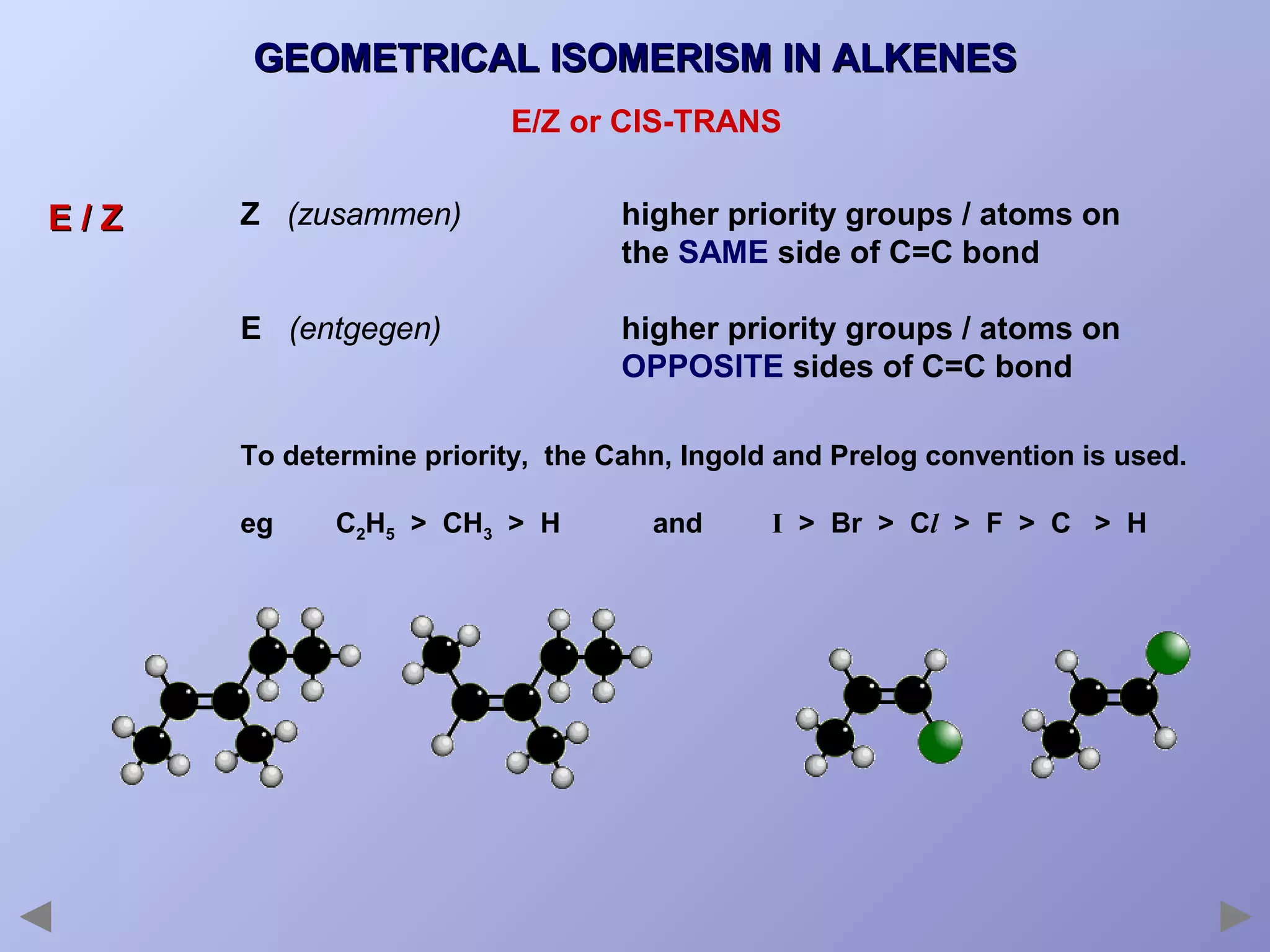 GEOMETRICAL ISOMERISM IN ALKENES
E/Z or CIS-TRANS

E/Z

Z (zusammen)

higher priority groups / atoms on
the SAME side of C=C bond

E (entgegen)

higher priority groups / atoms on
OPPOSITE sides of C=C bond

To determine priority, the Cahn, Ingold and Prelog convention is used.
eg

C2H5 > CH3 > H

and

I > Br > Cl > F > C > H

 