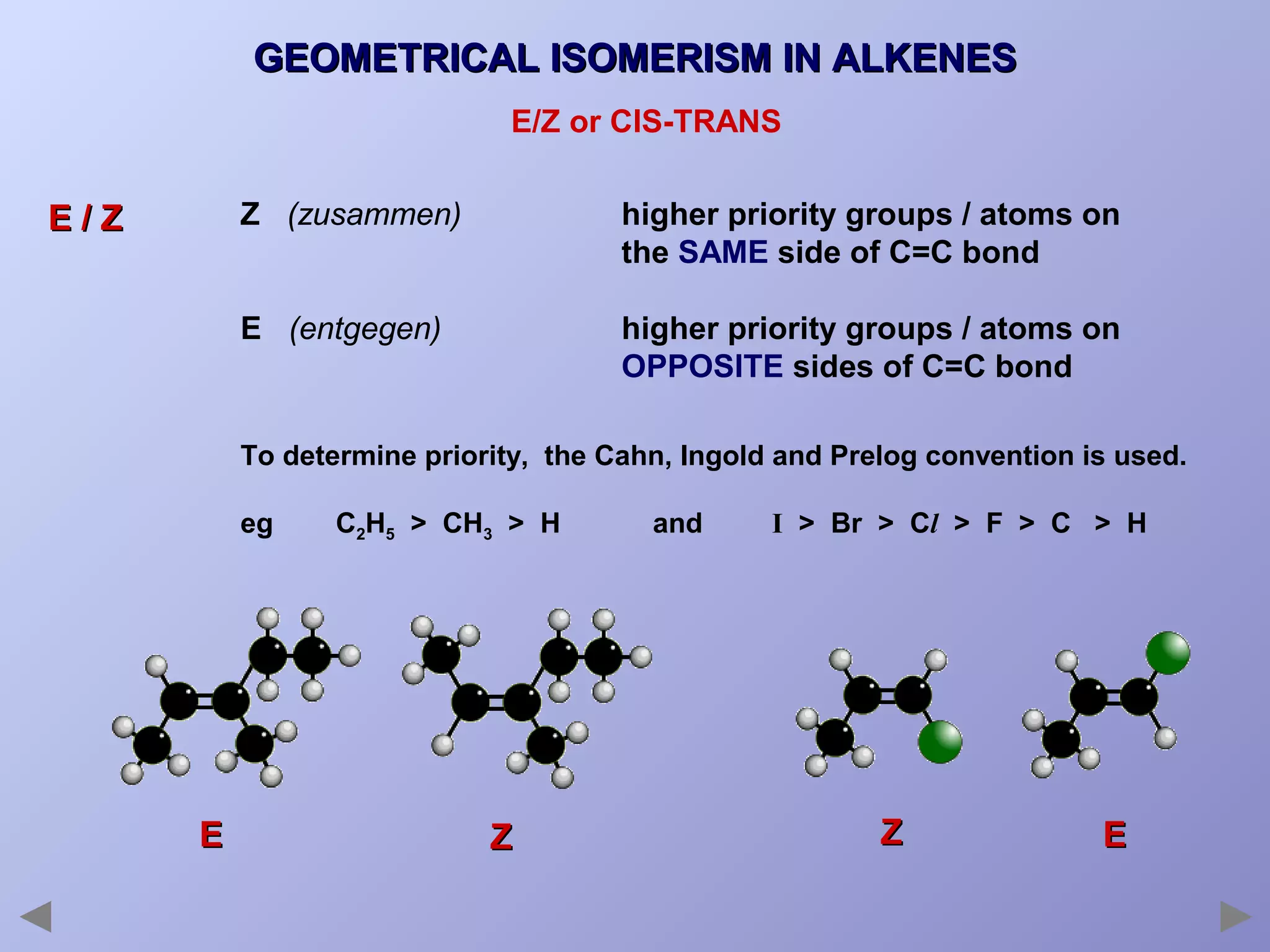 GEOMETRICAL ISOMERISM IN ALKENES
E/Z or CIS-TRANS
Z (zusammen)

higher priority groups / atoms on
the SAME side of C=C bond

E (entgegen)

E/Z

higher priority groups / atoms on
OPPOSITE sides of C=C bond

To determine priority, the Cahn, Ingold and Prelog convention is used.
eg

E

C2H5 > CH3 > H

Z

and

I > Br > Cl > F > C > H

Z

E

 