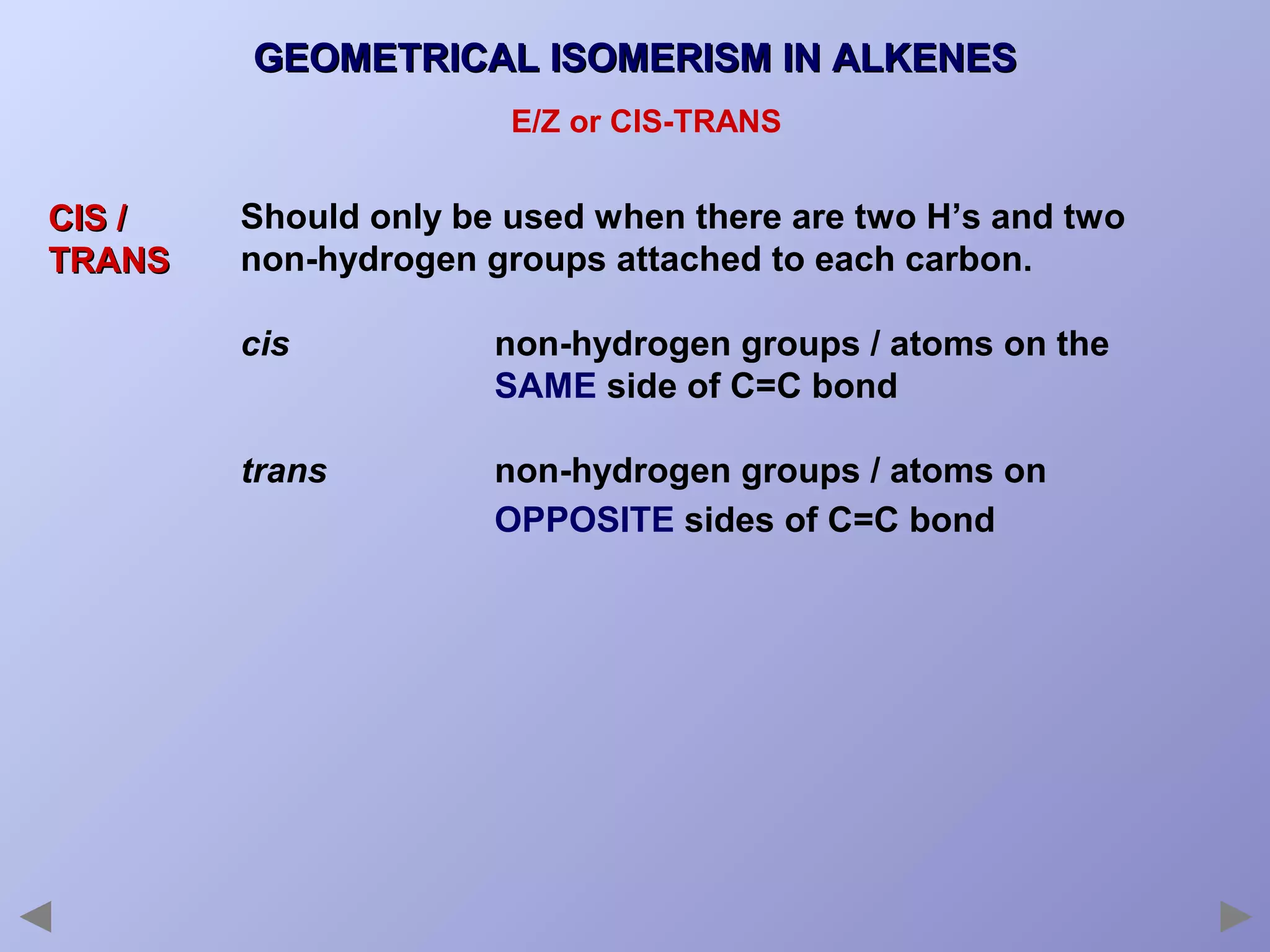 GEOMETRICAL ISOMERISM IN ALKENES
E/Z or CIS-TRANS

CIS /
TRANS

Should only be used when there are two H’s and two
non-hydrogen groups attached to each carbon.
cis

non-hydrogen groups / atoms on the
SAME side of C=C bond

trans

non-hydrogen groups / atoms on
OPPOSITE sides of C=C bond

 