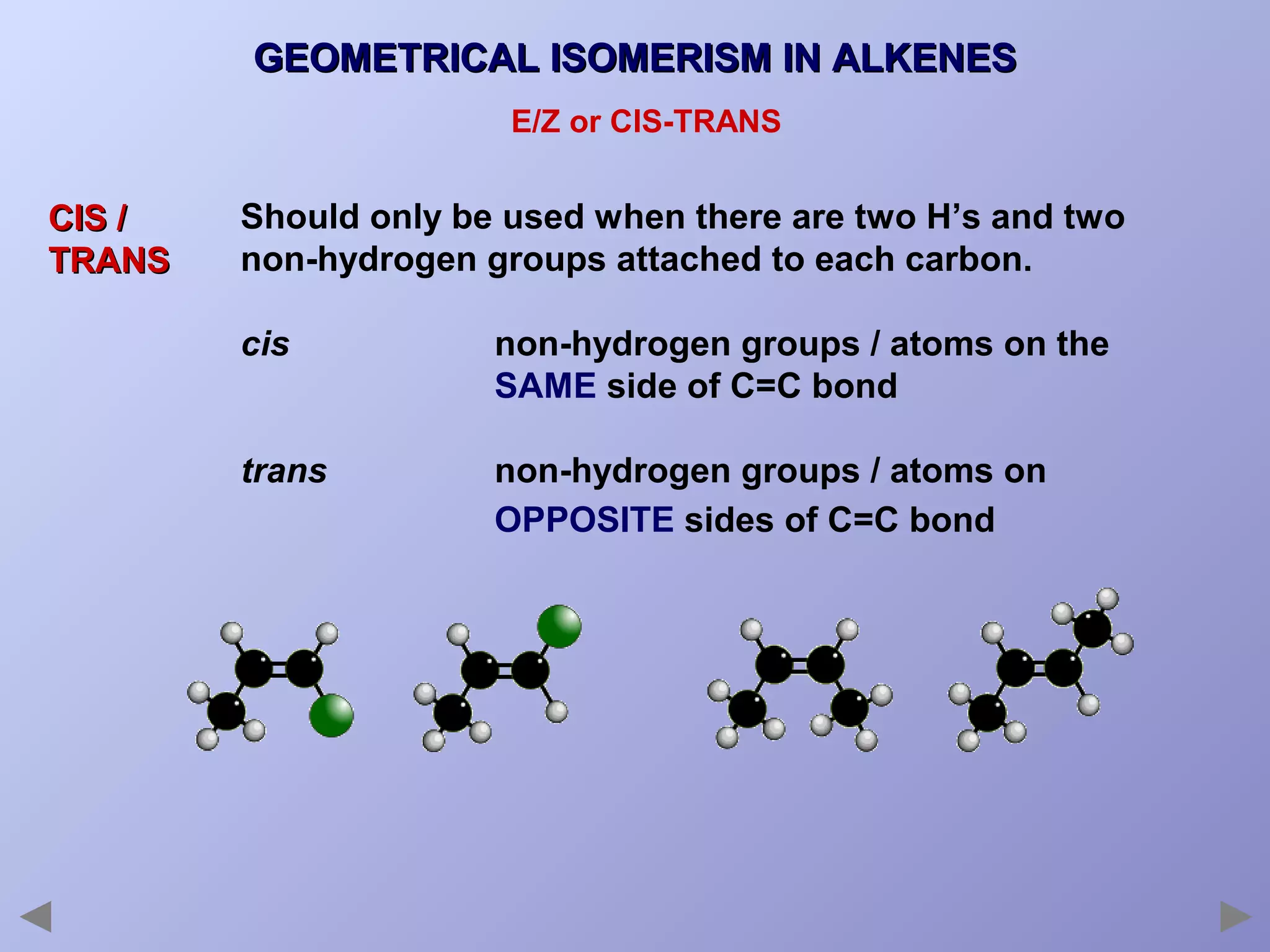 GEOMETRICAL ISOMERISM IN ALKENES
E/Z or CIS-TRANS

CIS /
TRANS

Should only be used when there are two H’s and two
non-hydrogen groups attached to each carbon.
cis

non-hydrogen groups / atoms on the
SAME side of C=C bond

trans

non-hydrogen groups / atoms on
OPPOSITE sides of C=C bond

 