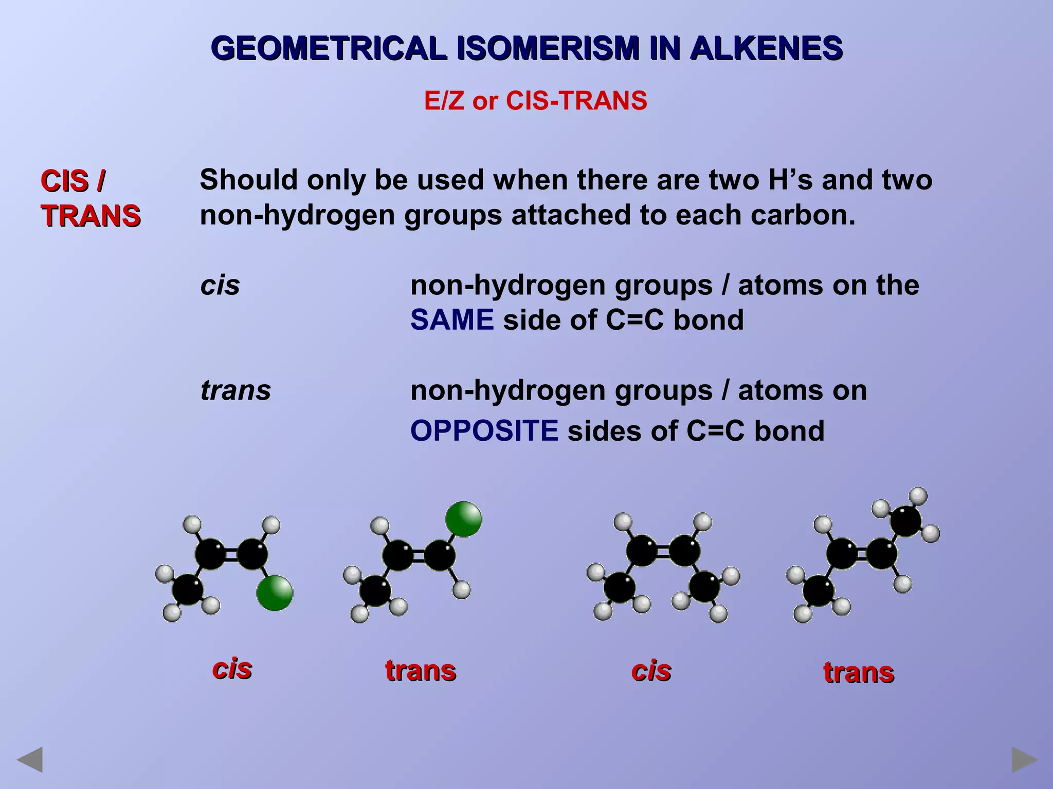 GEOMETRICAL ISOMERISM IN ALKENES
E/Z or CIS-TRANS

CIS /
TRANS

Should only be used when there are two H’s and two
non-hydrogen groups attached to each carbon.
cis

non-hydrogen groups / atoms on the
SAME side of C=C bond

trans

non-hydrogen groups / atoms on
OPPOSITE sides of C=C bond

cis

trans

cis

trans

 