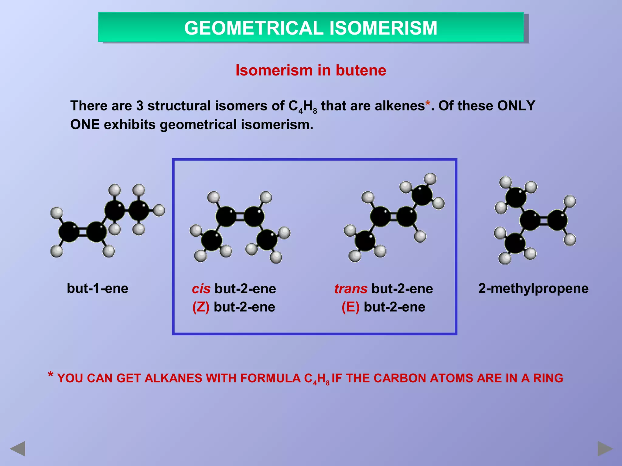GEOMETRICAL ISOMERISM
GEOMETRICAL ISOMERISM
Isomerism in butene
There are 3 structural isomers of C4H8 that are alkenes*. Of these ONLY
ONE exhibits geometrical isomerism.

but-1-ene

cis but-2-ene
(Z) but-2-ene

trans but-2-ene
(E) but-2-ene

2-methylpropene

* YOU CAN GET ALKANES WITH FORMULA C4H8 IF THE CARBON ATOMS ARE IN A RING

 