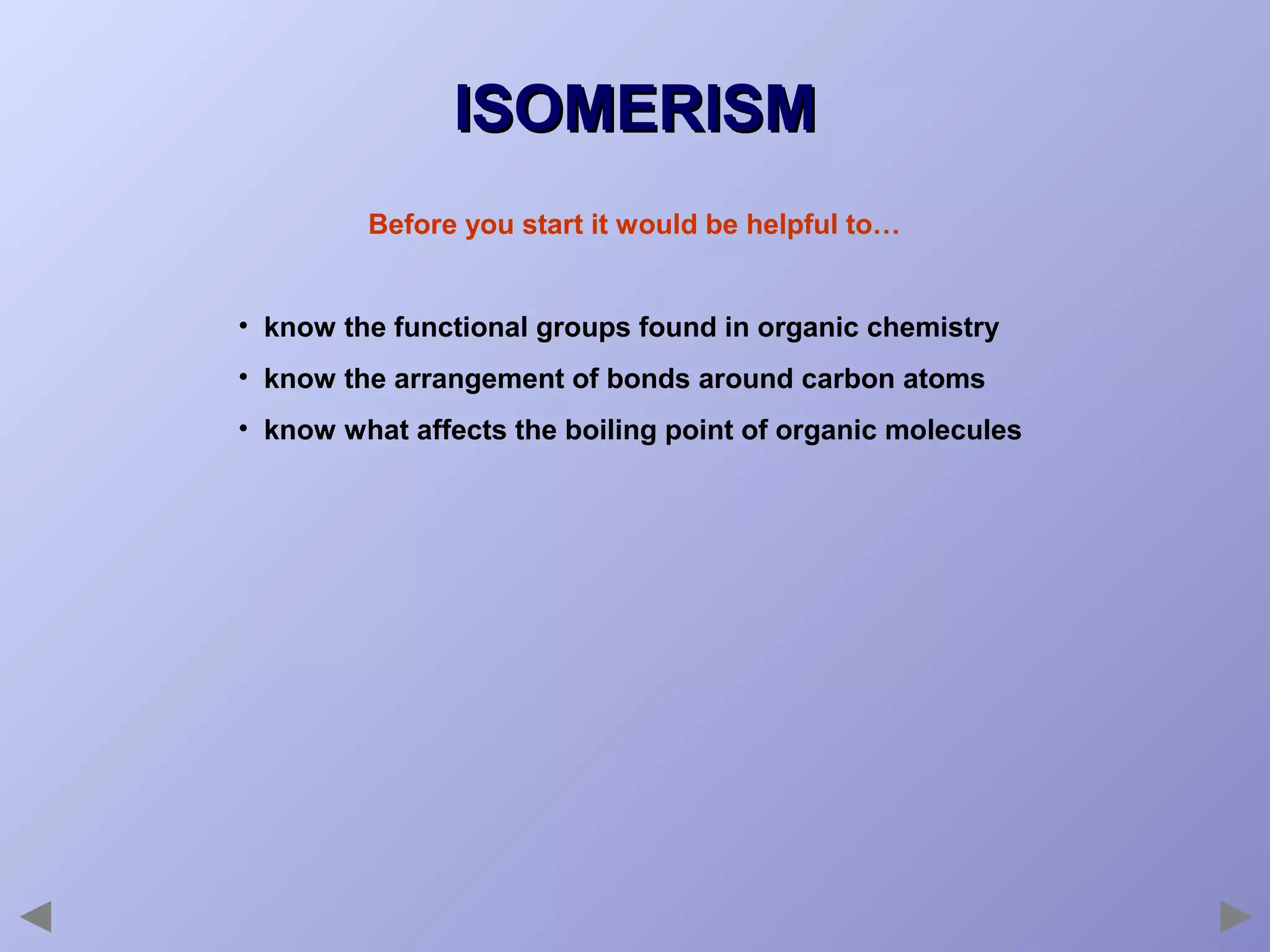 ISOMERISM
Before you start it would be helpful to…
• know the functional groups found in organic chemistry
• know the arrangement of bonds around carbon atoms
• know what affects the boiling point of organic molecules

 