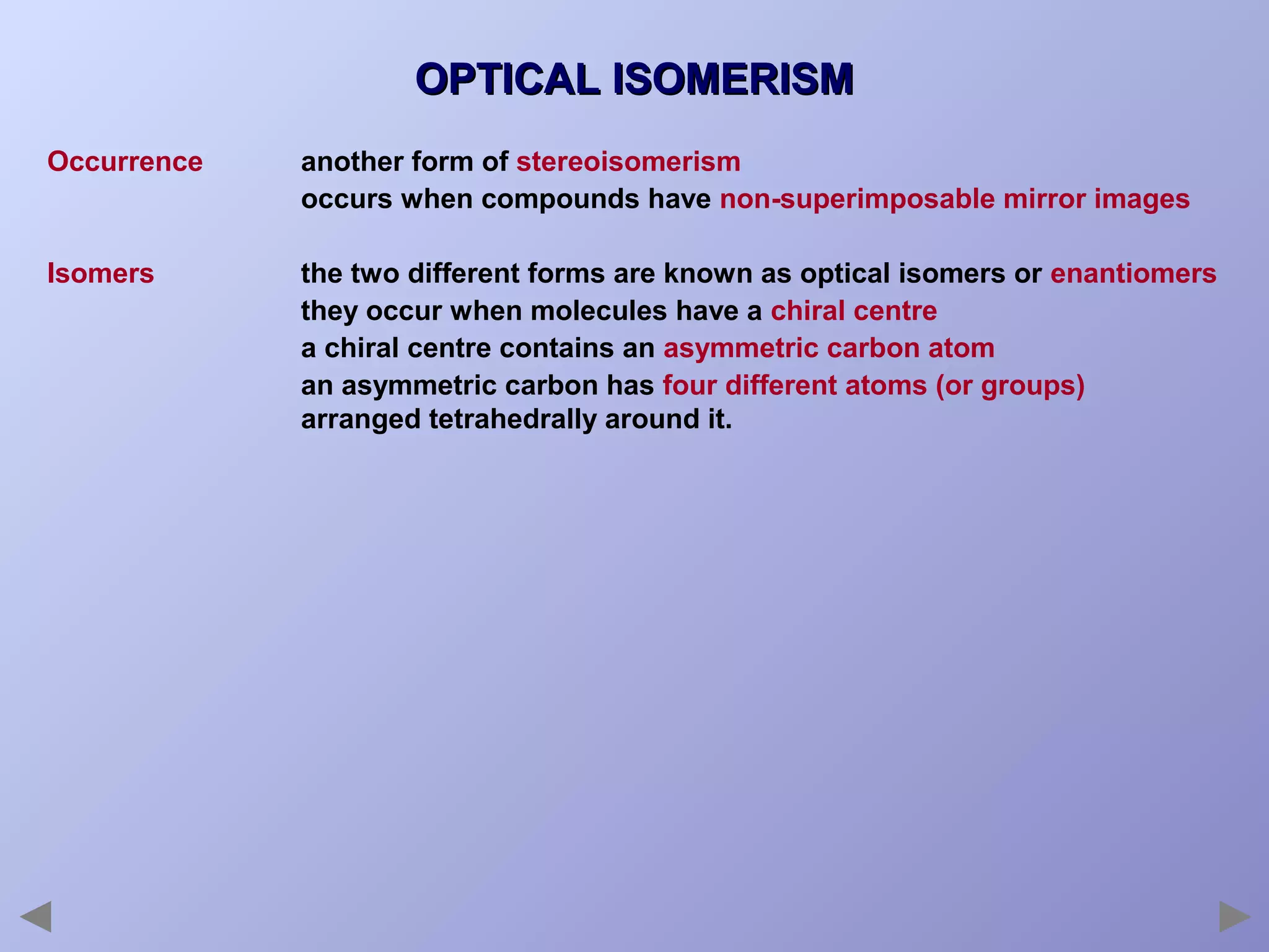 OPTICAL ISOMERISM
Occurrence

another form of stereoisomerism
occurs when compounds have non-superimposable mirror images

Isomers

the two different forms are known as optical isomers or enantiomers
they occur when molecules have a chiral centre
a chiral centre contains an asymmetric carbon atom
an asymmetric carbon has four different atoms (or groups)
arranged tetrahedrally around it.

 