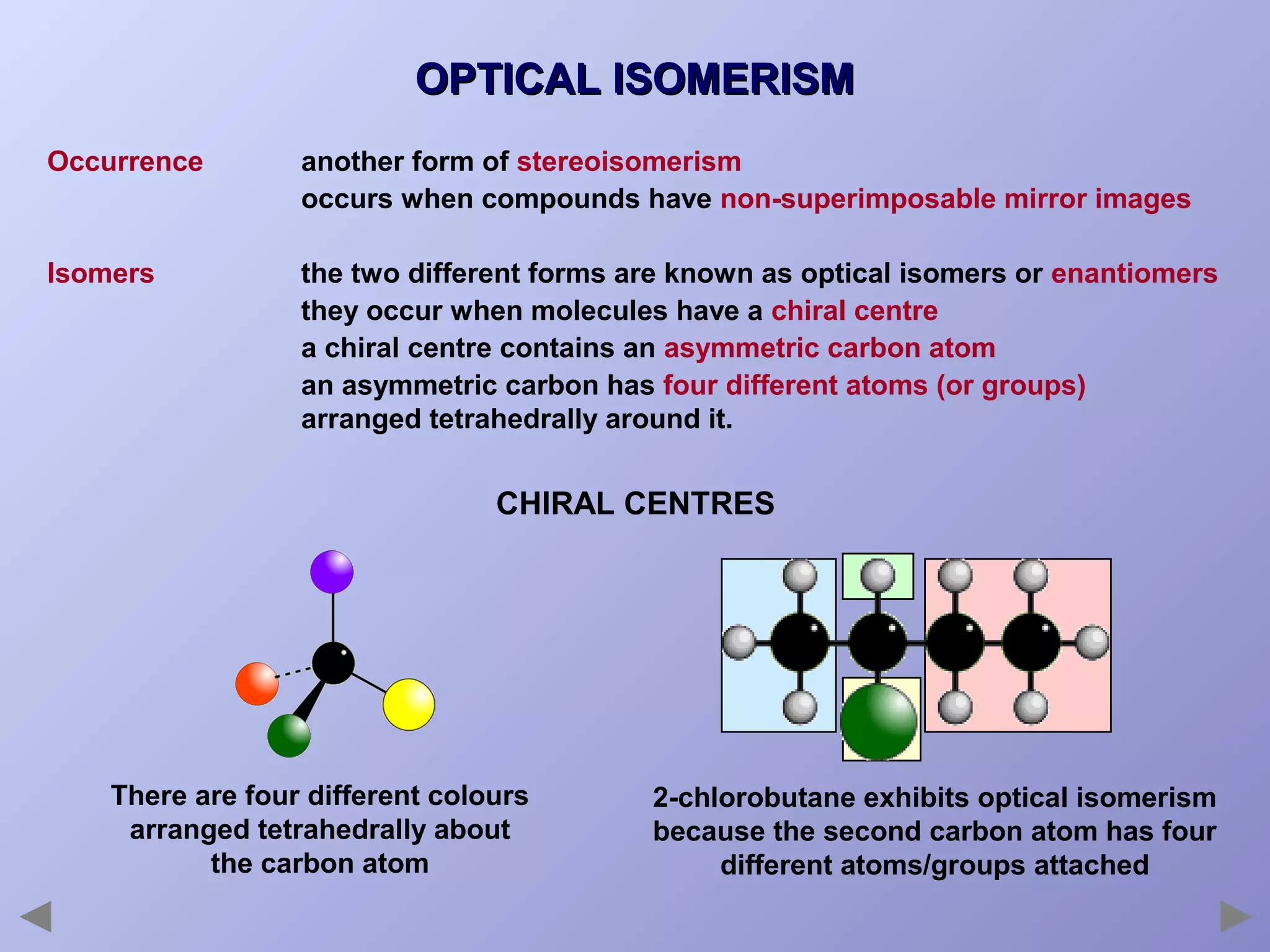 OPTICAL ISOMERISM
Occurrence

another form of stereoisomerism
occurs when compounds have non-superimposable mirror images

Isomers

the two different forms are known as optical isomers or enantiomers
they occur when molecules have a chiral centre
a chiral centre contains an asymmetric carbon atom
an asymmetric carbon has four different atoms (or groups)
arranged tetrahedrally around it.

CHIRAL CENTRES

There are four different colours
arranged tetrahedrally about
the carbon atom

2-chlorobutane exhibits optical isomerism
because the second carbon atom has four
different atoms/groups attached

 