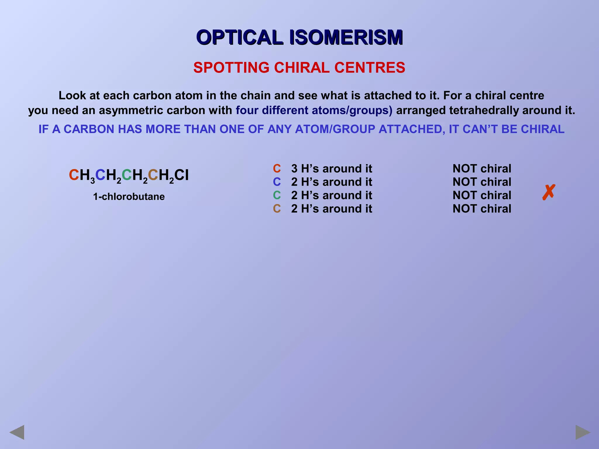 OPTICAL ISOMERISM
SPOTTING CHIRAL CENTRES
Look at each carbon atom in the chain and see what is attached to it. For a chiral centre
you need an asymmetric carbon with four different atoms/groups) arranged tetrahedrally around it.
IF A CARBON HAS MORE THAN ONE OF ANY ATOM/GROUP ATTACHED, IT CAN’T BE CHIRAL

CH3CH2CH2CH2Cl
1-chlorobutane

C
C
C
C

3 H’s around it
2 H’s around it
2 H’s around it
2 H’s around it

NOT chiral
NOT chiral
NOT chiral
NOT chiral



 