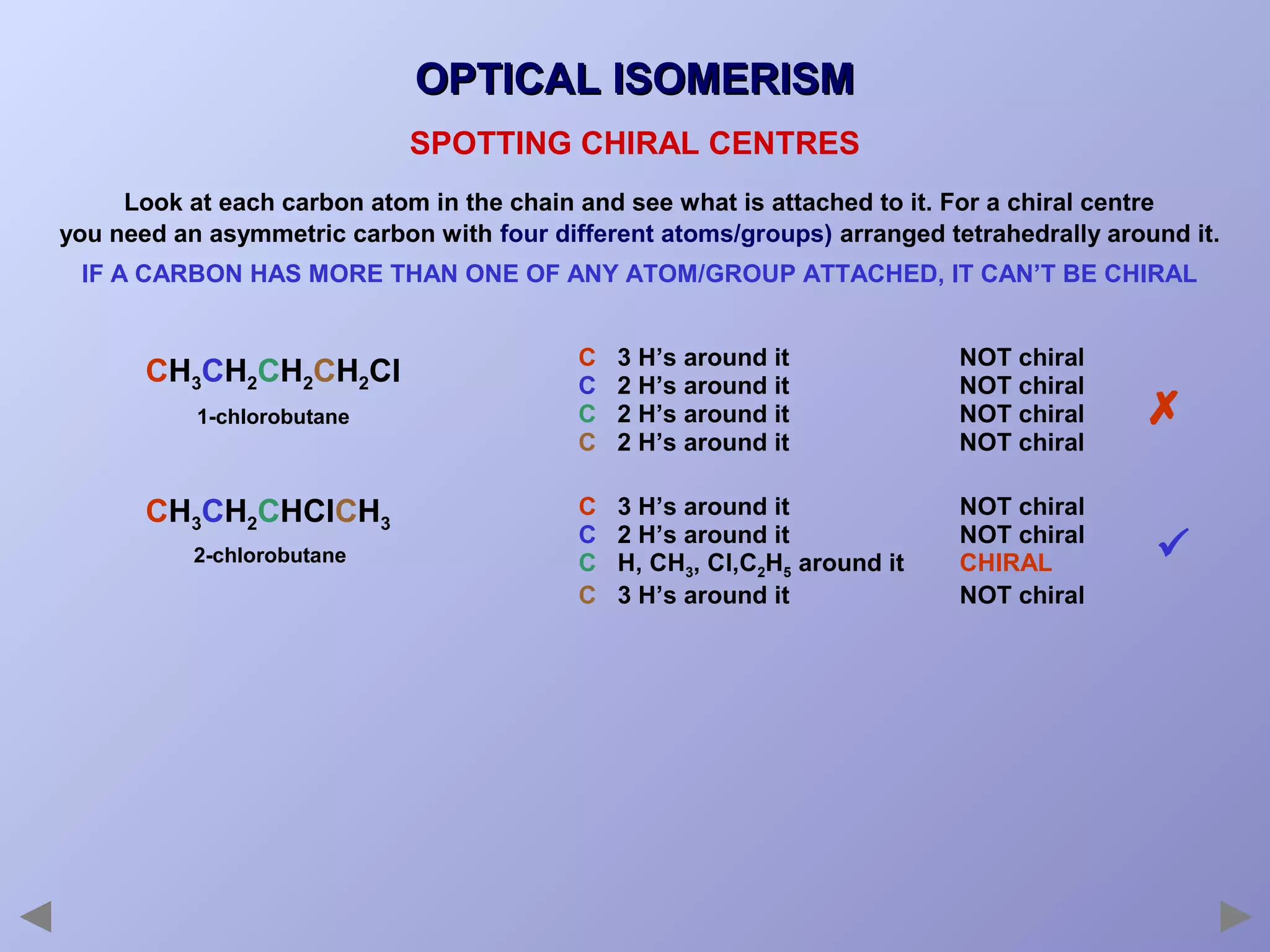 OPTICAL ISOMERISM
SPOTTING CHIRAL CENTRES
Look at each carbon atom in the chain and see what is attached to it. For a chiral centre
you need an asymmetric carbon with four different atoms/groups) arranged tetrahedrally around it.
IF A CARBON HAS MORE THAN ONE OF ANY ATOM/GROUP ATTACHED, IT CAN’T BE CHIRAL

CH3CH2CH2CH2Cl
1-chlorobutane

CH3CH2CHClCH3
2-chlorobutane

C
C
C
C

3 H’s around it
2 H’s around it
2 H’s around it
2 H’s around it

NOT chiral
NOT chiral
NOT chiral
NOT chiral



C
C
C
C

3 H’s around it
2 H’s around it
H, CH3, Cl,C2H5 around it
3 H’s around it

NOT chiral
NOT chiral
CHIRAL
NOT chiral



 