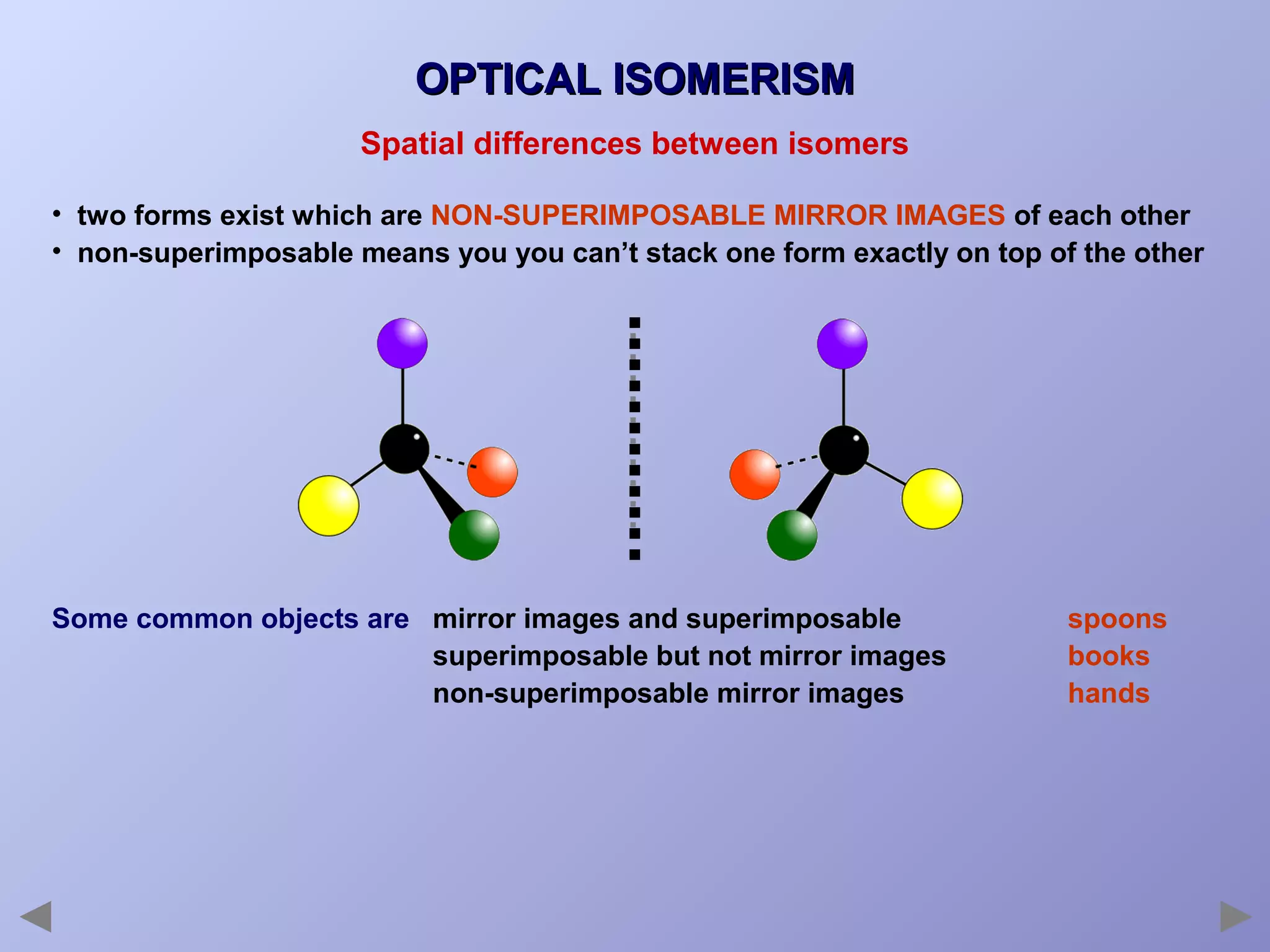 OPTICAL ISOMERISM
Spatial differences between isomers
• two forms exist which are NON-SUPERIMPOSABLE MIRROR IMAGES of each other
• non-superimposable means you you can’t stack one form exactly on top of the other

Some common objects are mirror images and superimposable
superimposable but not mirror images
non-superimposable mirror images

spoons
books
hands

 