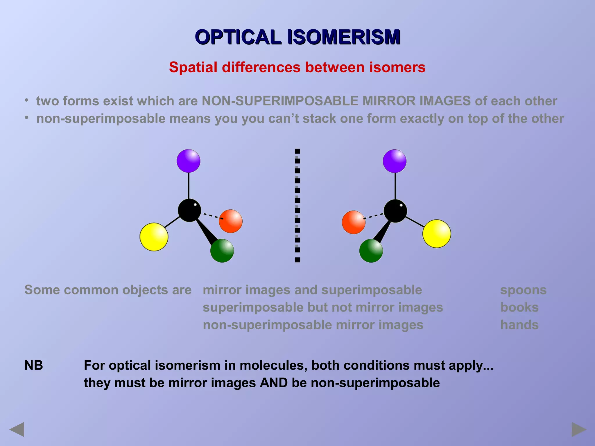 OPTICAL ISOMERISM
Spatial differences between isomers
• two forms exist which are NON-SUPERIMPOSABLE MIRROR IMAGES of each other
• non-superimposable means you you can’t stack one form exactly on top of the other

Some common objects are mirror images and superimposable
superimposable but not mirror images
non-superimposable mirror images
NB

For optical isomerism in molecules, both conditions must apply...
they must be mirror images AND be non-superimposable

spoons
books
hands

 