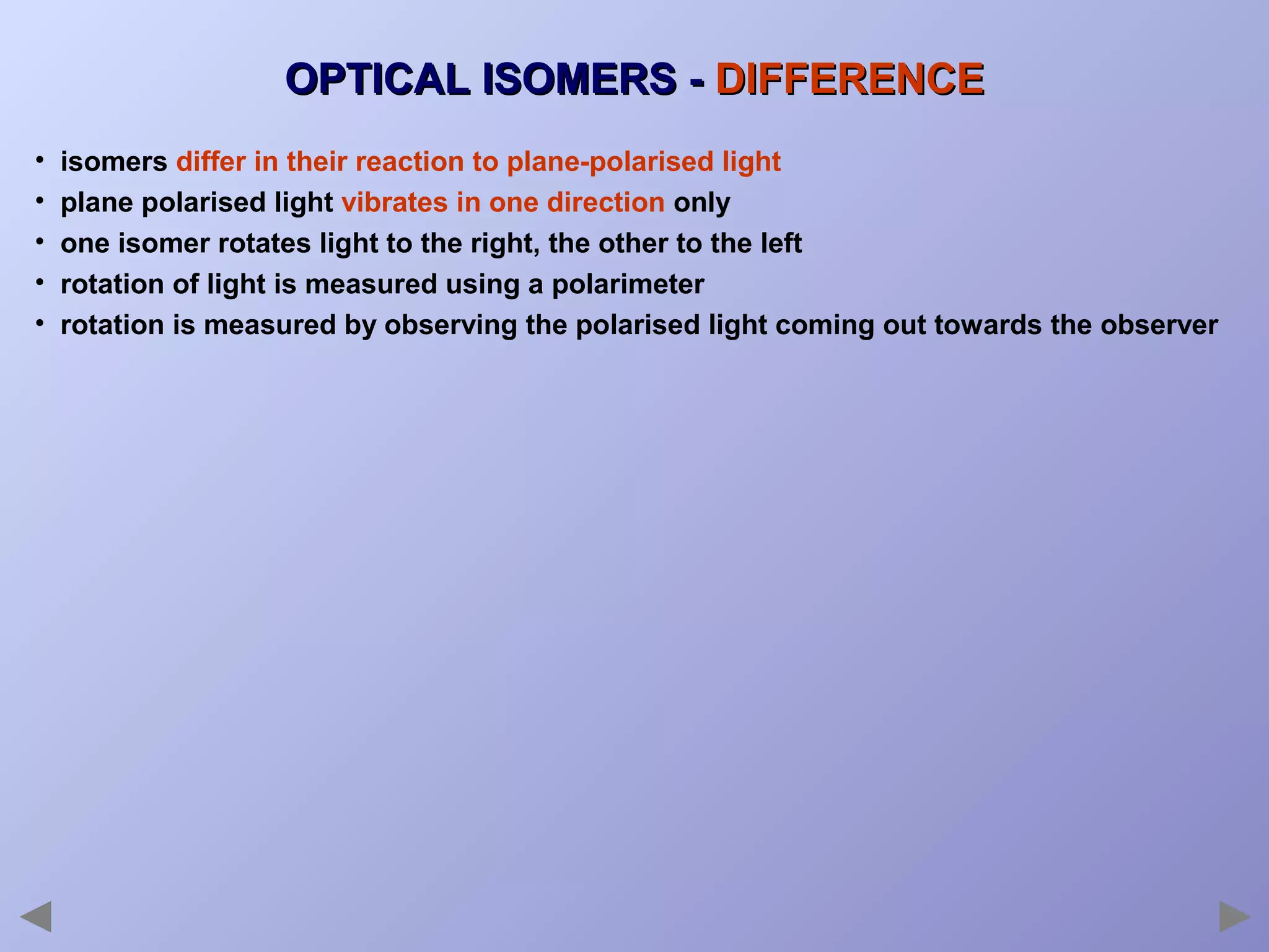 OPTICAL ISOMERS - DIFFERENCE
•
•
•
•
•

isomers differ in their reaction to plane-polarised light
plane polarised light vibrates in one direction only
one isomer rotates light to the right, the other to the left
rotation of light is measured using a polarimeter
rotation is measured by observing the polarised light coming out towards the observer

 