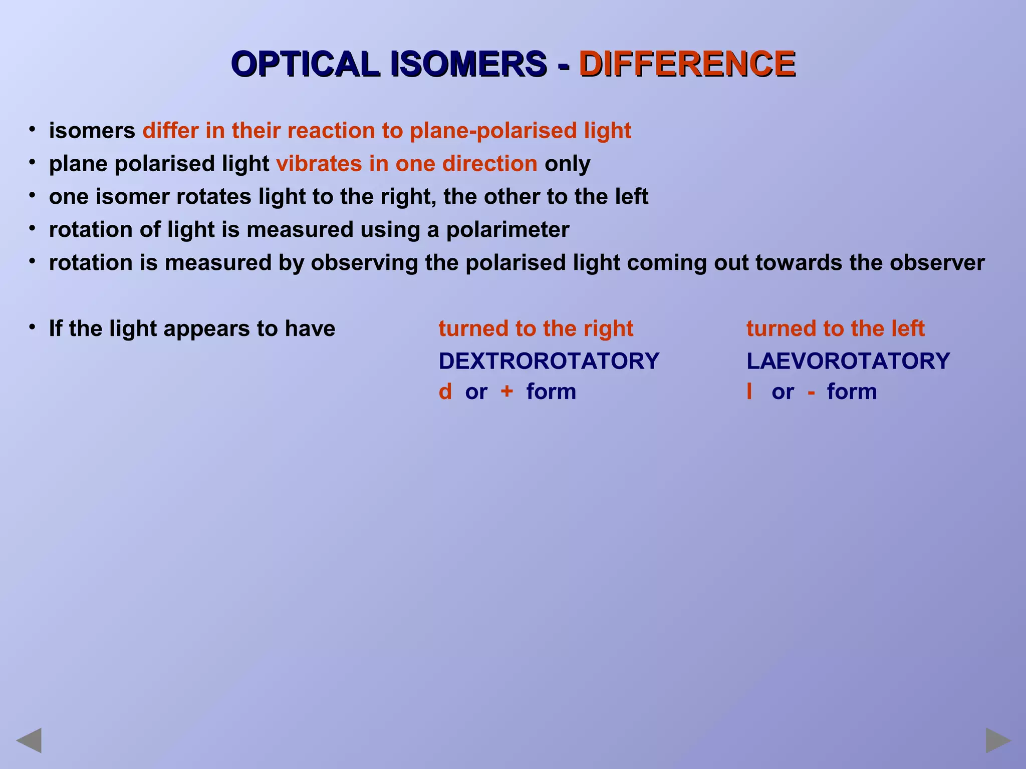 OPTICAL ISOMERS - DIFFERENCE
•
•
•
•
•

isomers differ in their reaction to plane-polarised light
plane polarised light vibrates in one direction only
one isomer rotates light to the right, the other to the left
rotation of light is measured using a polarimeter
rotation is measured by observing the polarised light coming out towards the observer

• If the light appears to have

turned to the right
DEXTROROTATORY
d or + form

turned to the left
LAEVOROTATORY
l or - form

 