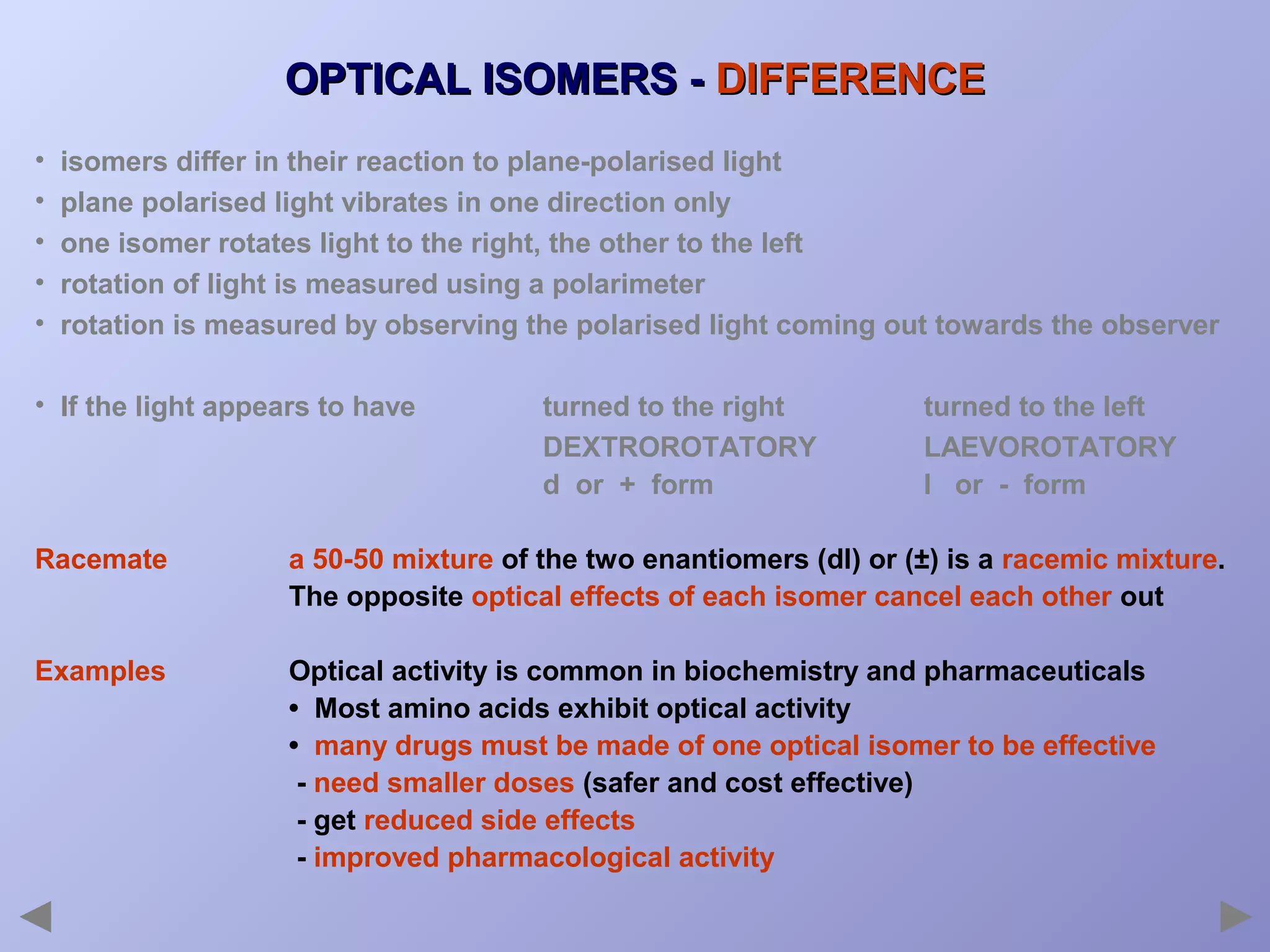 OPTICAL ISOMERS - DIFFERENCE
•
•
•
•
•

isomers differ in their reaction to plane-polarised light
plane polarised light vibrates in one direction only
one isomer rotates light to the right, the other to the left
rotation of light is measured using a polarimeter
rotation is measured by observing the polarised light coming out towards the observer

• If the light appears to have

turned to the right
DEXTROROTATORY
d or + form

turned to the left
LAEVOROTATORY
l or - form

Racemate

a 50-50 mixture of the two enantiomers (dl) or (±) is a racemic mixture.
The opposite optical effects of each isomer cancel each other out

Examples

Optical activity is common in biochemistry and pharmaceuticals
• Most amino acids exhibit optical activity
• many drugs must be made of one optical isomer to be effective
- need smaller doses (safer and cost effective)
- get reduced side effects
- improved pharmacological activity

 