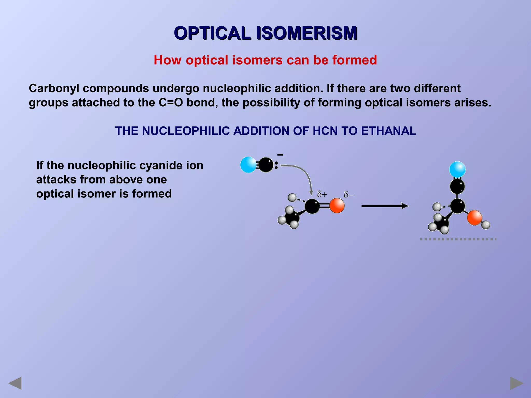 OPTICAL ISOMERISM
How optical isomers can be formed
Carbonyl compounds undergo nucleophilic addition. If there are two different
groups attached to the C=O bond, the possibility of forming optical isomers arises.
THE NUCLEOPHILIC ADDITION OF HCN TO ETHANAL
If the nucleophilic cyanide ion
attacks from above one
optical isomer is formed

 