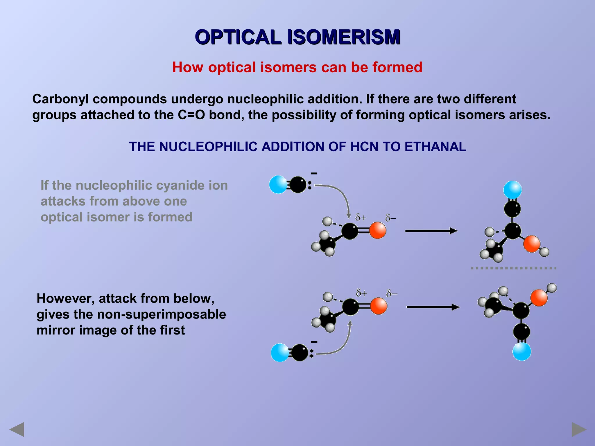 OPTICAL ISOMERISM
How optical isomers can be formed
Carbonyl compounds undergo nucleophilic addition. If there are two different
groups attached to the C=O bond, the possibility of forming optical isomers arises.
THE NUCLEOPHILIC ADDITION OF HCN TO ETHANAL
If the nucleophilic cyanide ion
attacks from above one
optical isomer is formed

However, attack from below,
gives the non-superimposable
mirror image of the first

 