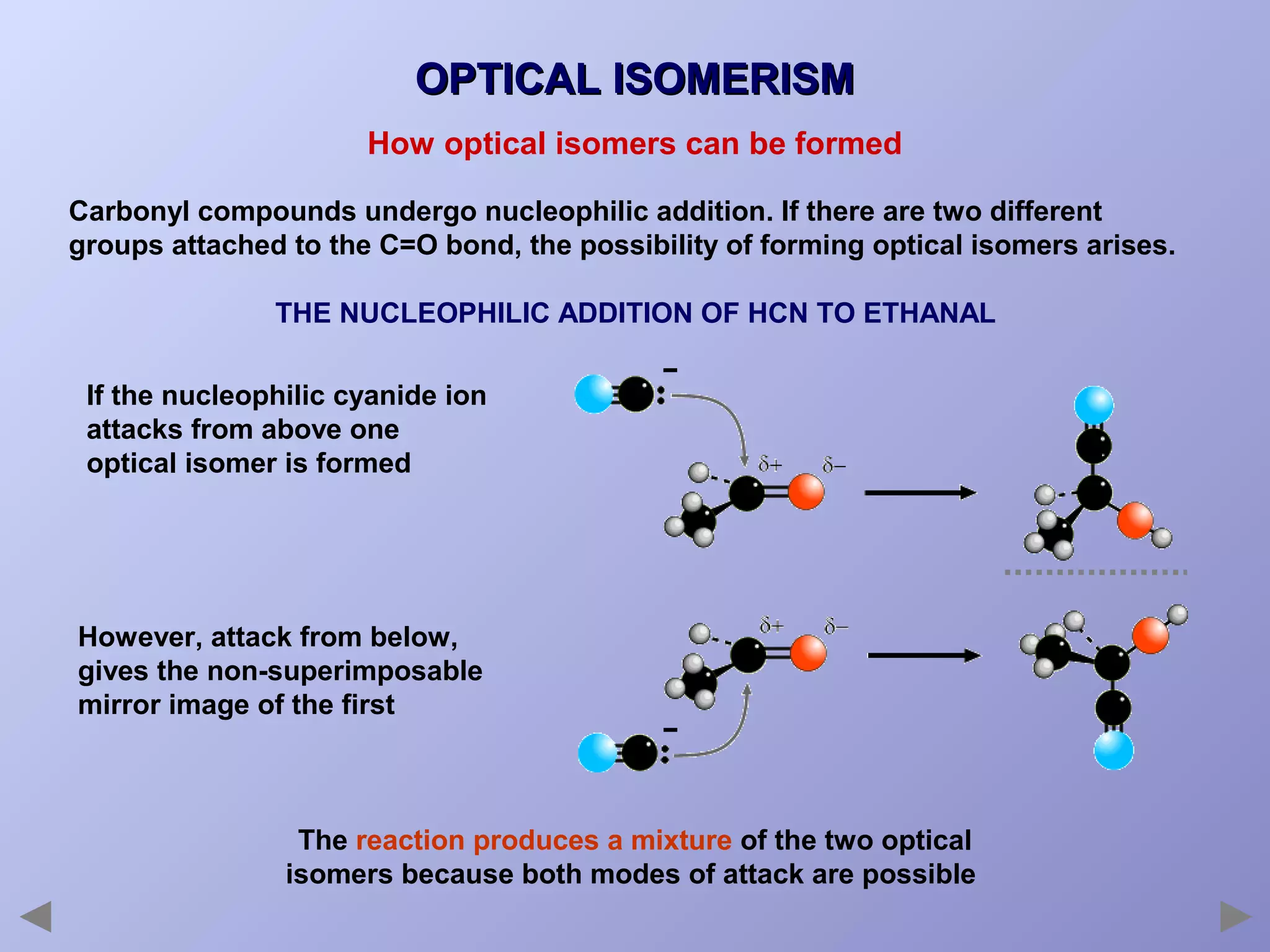 OPTICAL ISOMERISM
How optical isomers can be formed
Carbonyl compounds undergo nucleophilic addition. If there are two different
groups attached to the C=O bond, the possibility of forming optical isomers arises.
THE NUCLEOPHILIC ADDITION OF HCN TO ETHANAL
If the nucleophilic cyanide ion
attacks from above one
optical isomer is formed

However, attack from below,
gives the non-superimposable
mirror image of the first

The reaction produces a mixture of the two optical
isomers because both modes of attack are possible

 