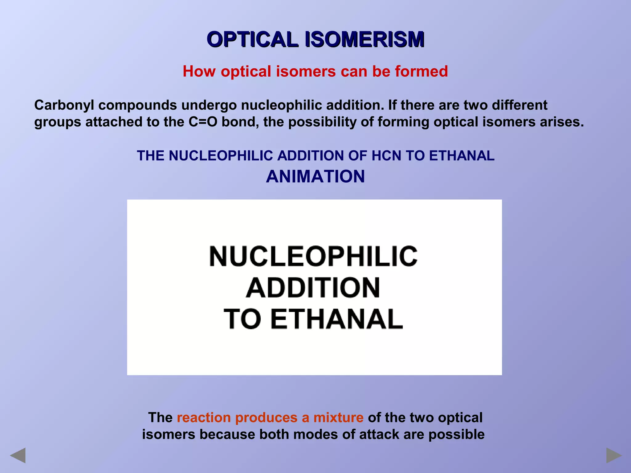 OPTICAL ISOMERISM
How optical isomers can be formed
Carbonyl compounds undergo nucleophilic addition. If there are two different
groups attached to the C=O bond, the possibility of forming optical isomers arises.
THE NUCLEOPHILIC ADDITION OF HCN TO ETHANAL

ANIMATION

The reaction produces a mixture of the two optical
isomers because both modes of attack are possible

 