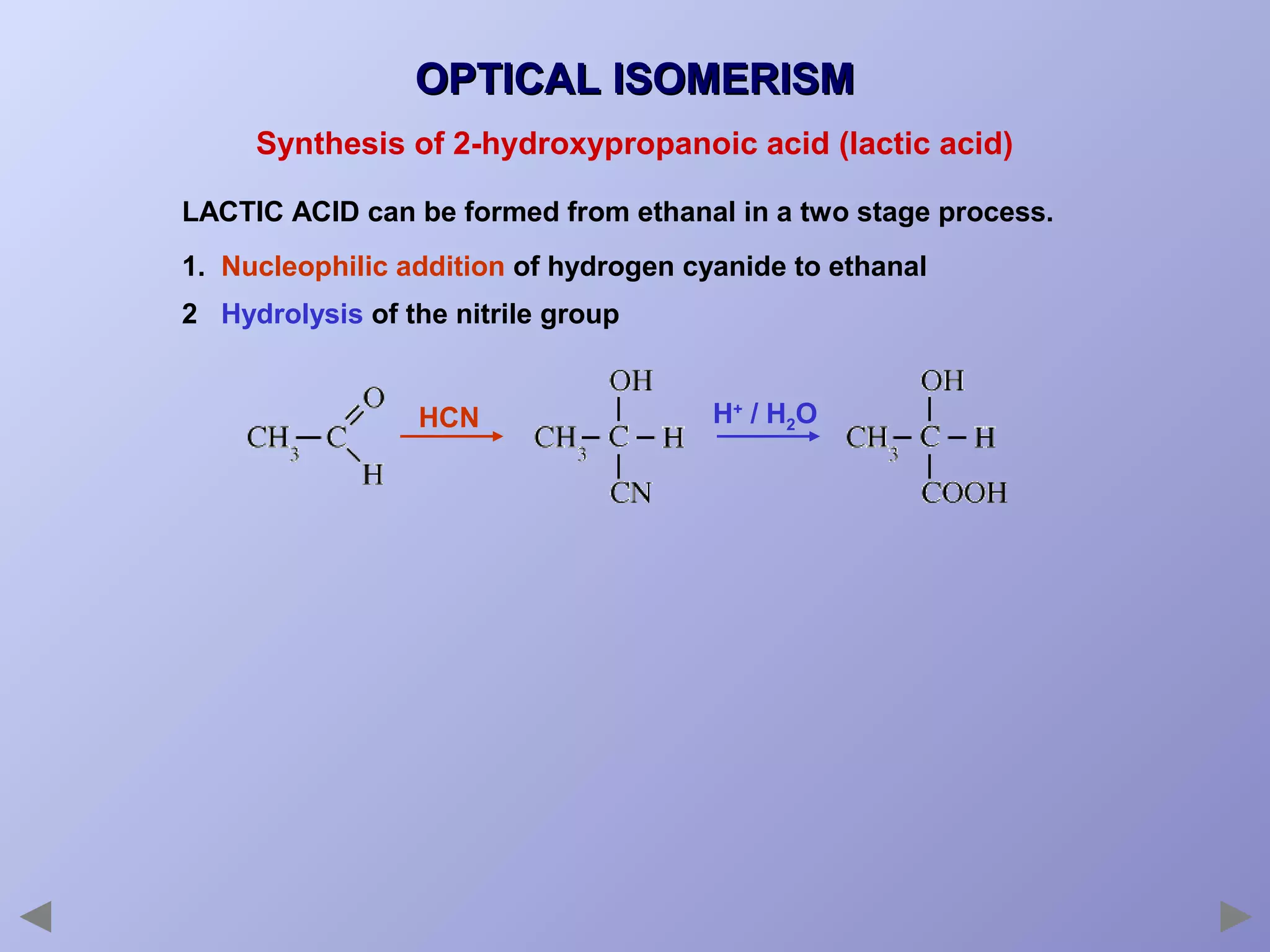 OPTICAL ISOMERISM
Synthesis of 2-hydroxypropanoic acid (lactic acid)
LACTIC ACID can be formed from ethanal in a two stage process.
1. Nucleophilic addition of hydrogen cyanide to ethanal
2 Hydrolysis of the nitrile group

HCN

H+ / H2O

 