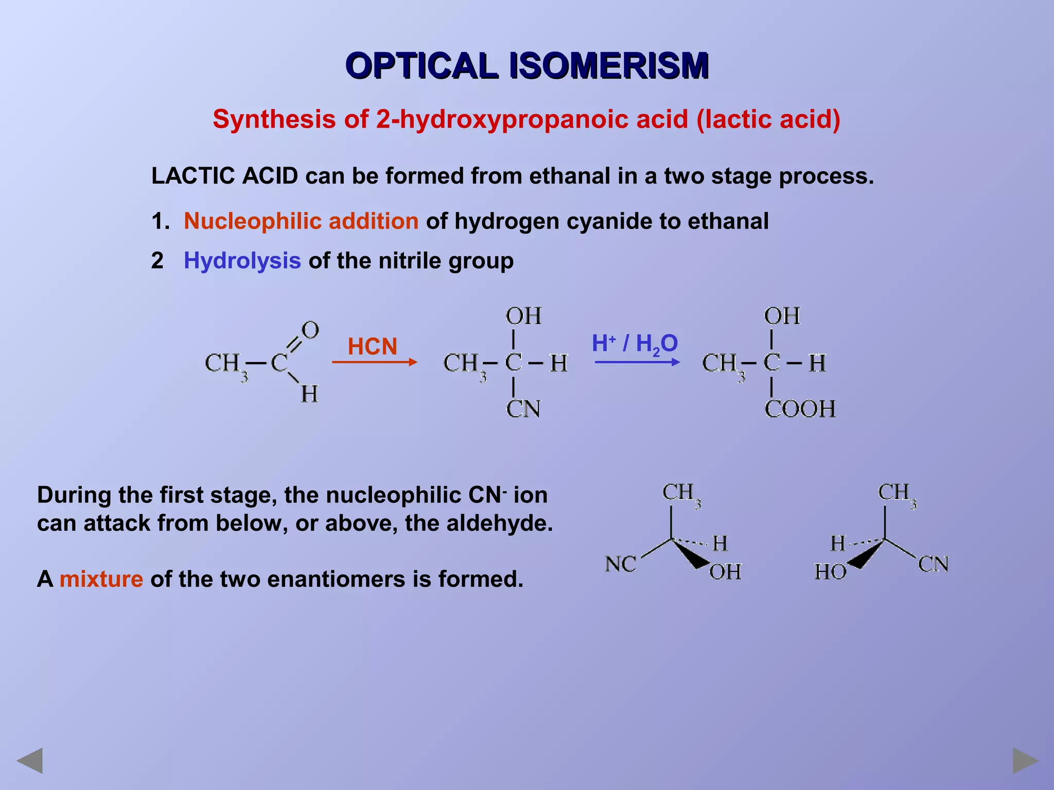 OPTICAL ISOMERISM
Synthesis of 2-hydroxypropanoic acid (lactic acid)
LACTIC ACID can be formed from ethanal in a two stage process.
1. Nucleophilic addition of hydrogen cyanide to ethanal
2 Hydrolysis of the nitrile group

HCN

During the first stage, the nucleophilic CN- ion
can attack from below, or above, the aldehyde.
A mixture of the two enantiomers is formed.

H+ / H2O

 