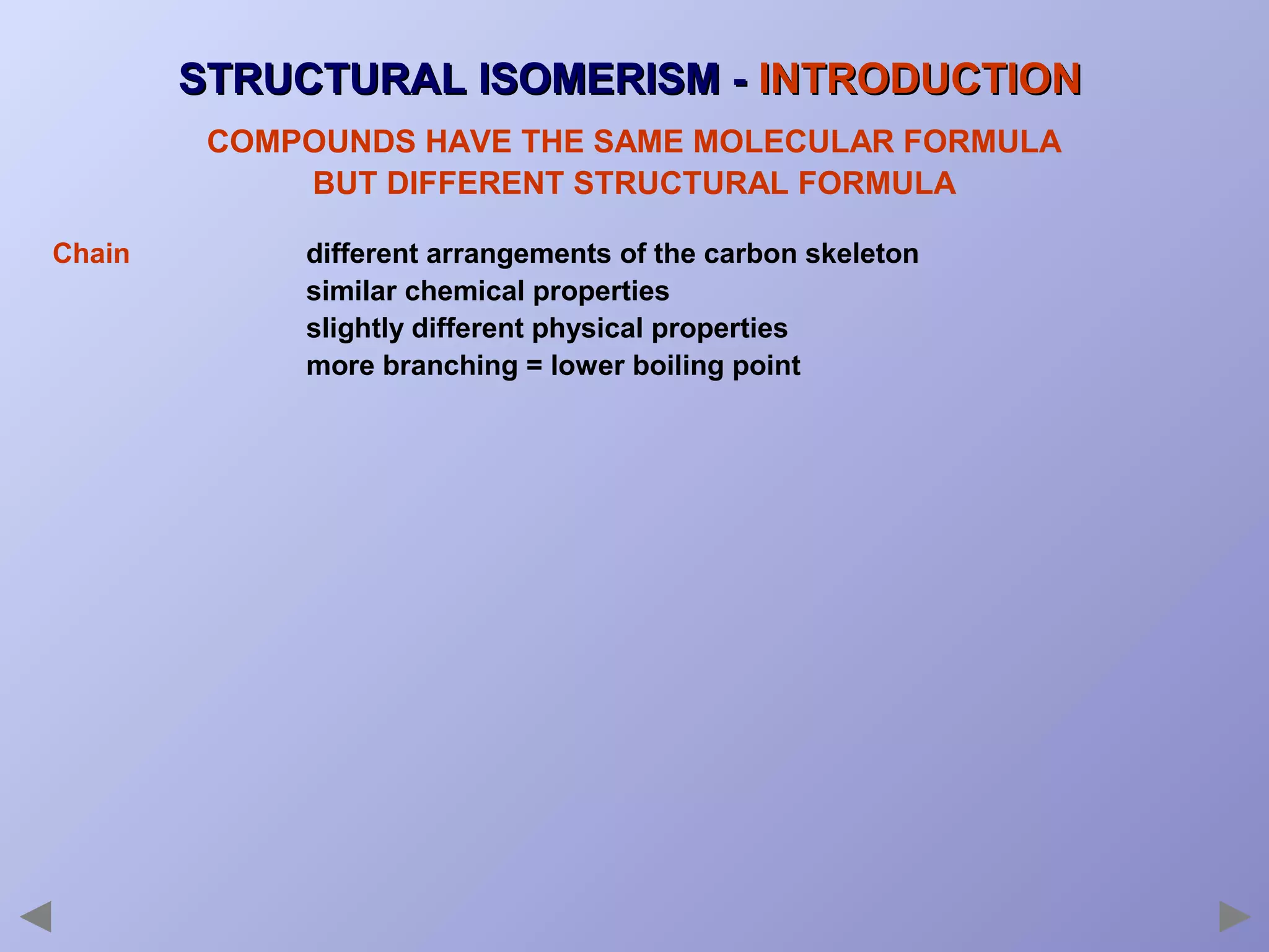STRUCTURAL ISOMERISM - INTRODUCTION
COMPOUNDS HAVE THE SAME MOLECULAR FORMULA
BUT DIFFERENT STRUCTURAL FORMULA
Chain

different arrangements of the carbon skeleton
similar chemical properties
slightly different physical properties
more branching = lower boiling point

 