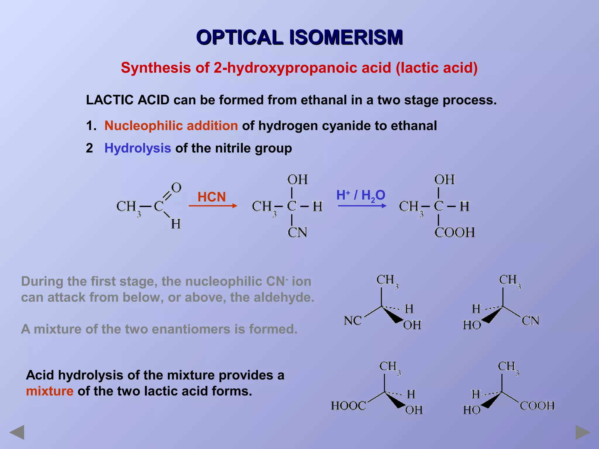 OPTICAL ISOMERISM
Synthesis of 2-hydroxypropanoic acid (lactic acid)
LACTIC ACID can be formed from ethanal in a two stage process.
1. Nucleophilic addition of hydrogen cyanide to ethanal
2 Hydrolysis of the nitrile group

HCN

During the first stage, the nucleophilic CN- ion
can attack from below, or above, the aldehyde.
A mixture of the two enantiomers is formed.
Acid hydrolysis of the mixture provides a
mixture of the two lactic acid forms.

H+ / H2O

 