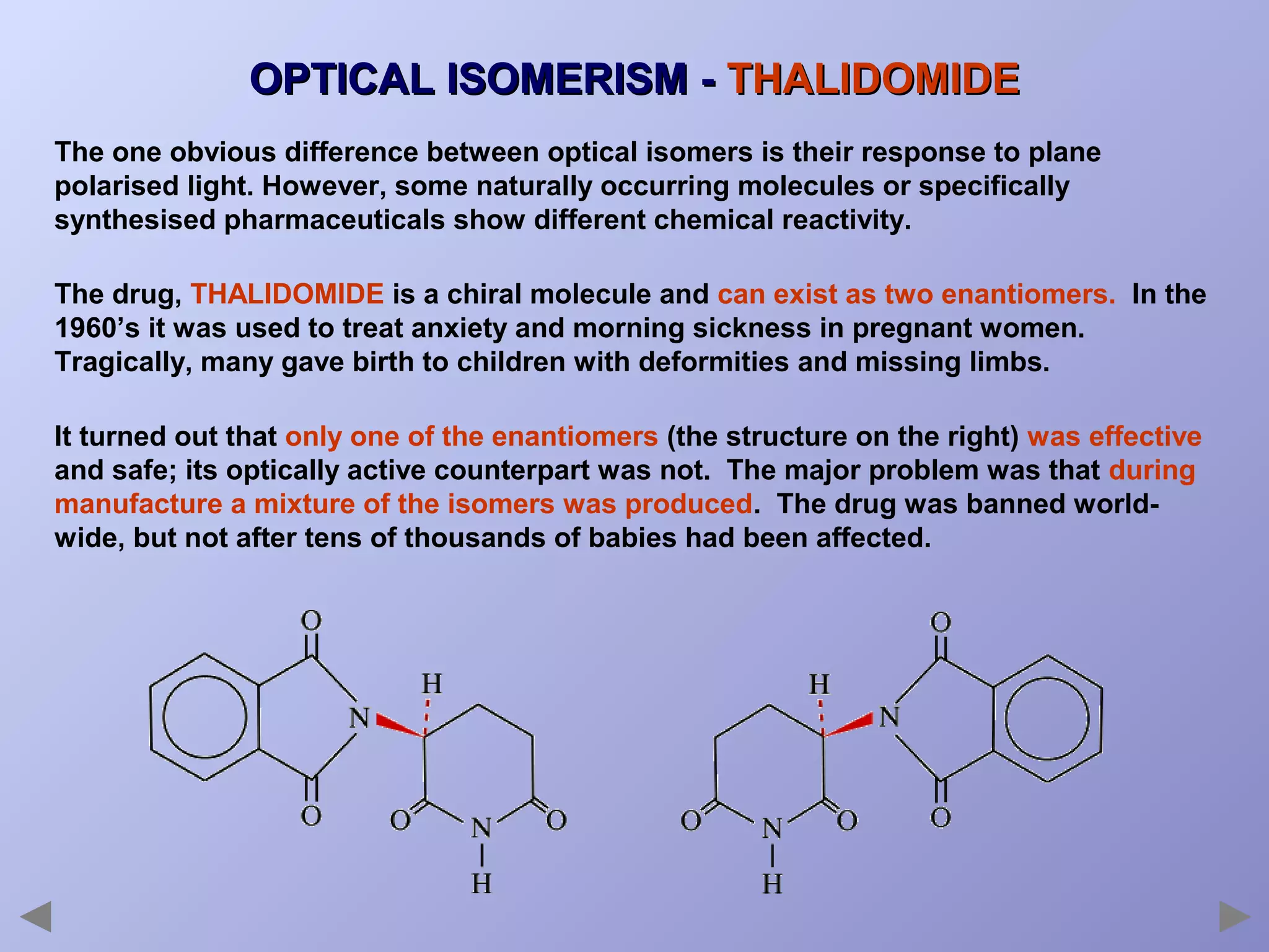 OPTICAL ISOMERISM - THALIDOMIDE
The one obvious difference between optical isomers is their response to plane
polarised light. However, some naturally occurring molecules or specifically
synthesised pharmaceuticals show different chemical reactivity.
The drug, THALIDOMIDE is a chiral molecule and can exist as two enantiomers. In the
1960’s it was used to treat anxiety and morning sickness in pregnant women.
Tragically, many gave birth to children with deformities and missing limbs.
It turned out that only one of the enantiomers (the structure on the right) was effective
and safe; its optically active counterpart was not. The major problem was that during
manufacture a mixture of the isomers was produced. The drug was banned worldwide, but not after tens of thousands of babies had been affected.

 