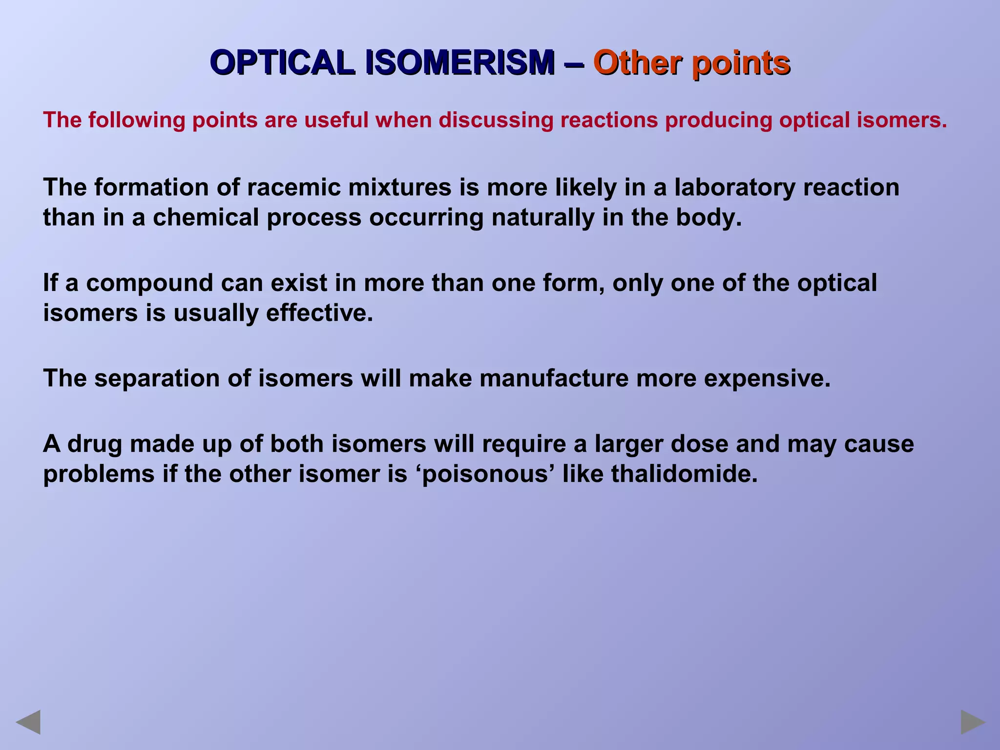 OPTICAL ISOMERISM – Other points
The following points are useful when discussing reactions producing optical isomers.

The formation of racemic mixtures is more likely in a laboratory reaction
than in a chemical process occurring naturally in the body.
If a compound can exist in more than one form, only one of the optical
isomers is usually effective.
The separation of isomers will make manufacture more expensive.
A drug made up of both isomers will require a larger dose and may cause
problems if the other isomer is ‘poisonous’ like thalidomide.

 