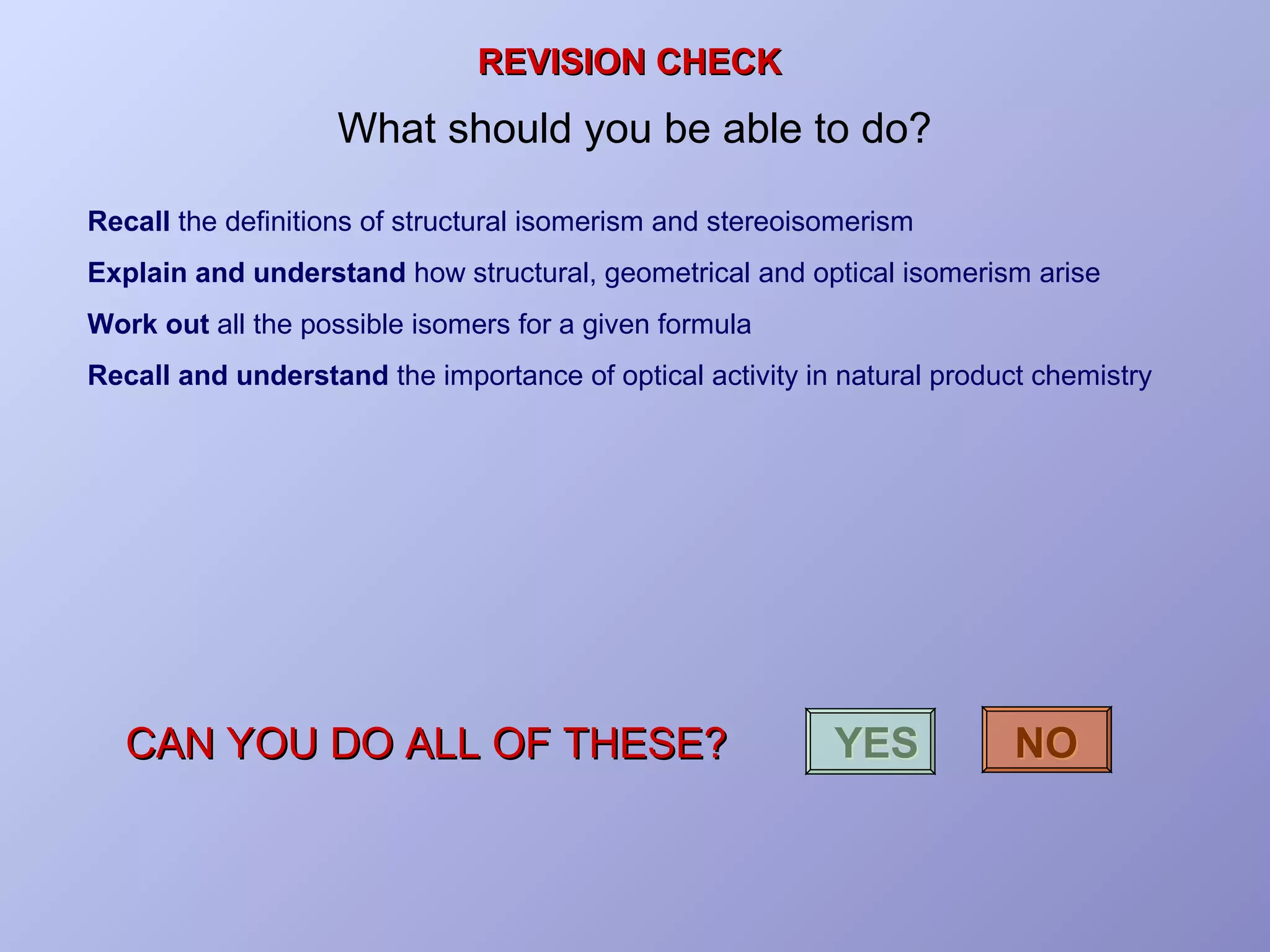 REVISION CHECK

What should you be able to do?
Recall the definitions of structural isomerism and stereoisomerism
Explain and understand how structural, geometrical and optical isomerism arise
Work out all the possible isomers for a given formula
Recall and understand the importance of optical activity in natural product chemistry

CAN YOU DO ALL OF THESE?

YES

NO

 