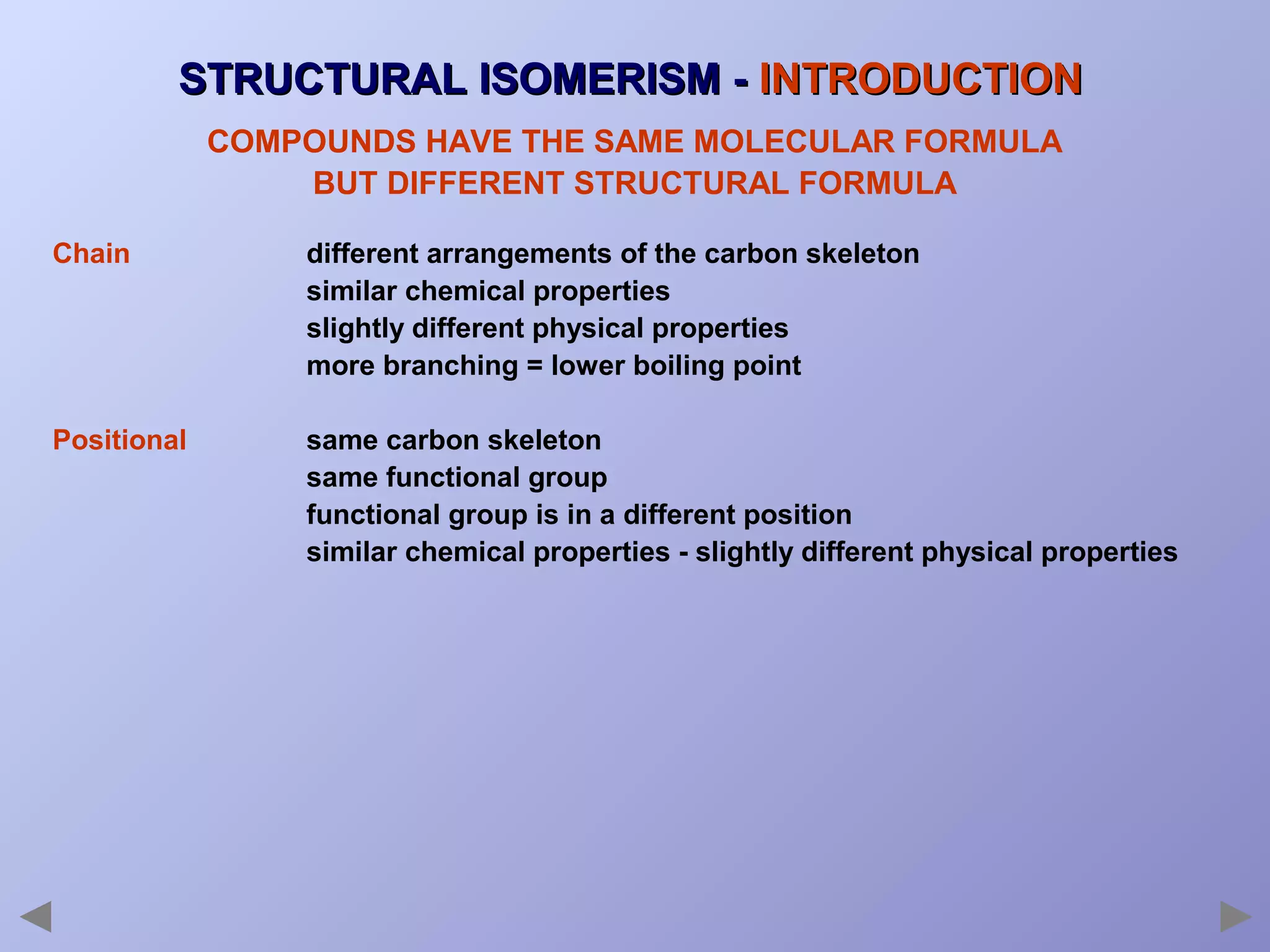 STRUCTURAL ISOMERISM - INTRODUCTION
COMPOUNDS HAVE THE SAME MOLECULAR FORMULA
BUT DIFFERENT STRUCTURAL FORMULA
Chain

different arrangements of the carbon skeleton
similar chemical properties
slightly different physical properties
more branching = lower boiling point

Positional

same carbon skeleton
same functional group
functional group is in a different position
similar chemical properties - slightly different physical properties

 