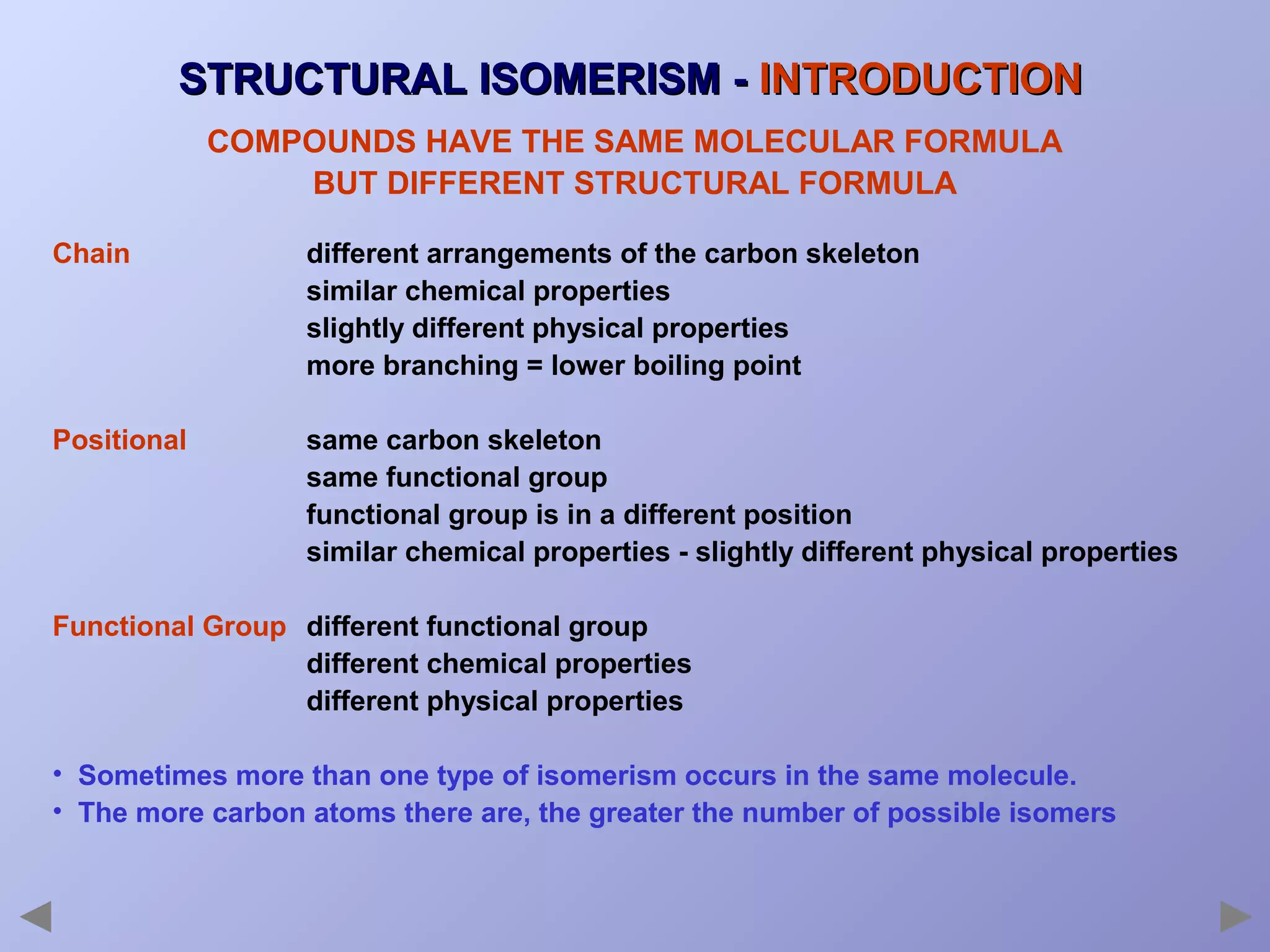 STRUCTURAL ISOMERISM - INTRODUCTION
COMPOUNDS HAVE THE SAME MOLECULAR FORMULA
BUT DIFFERENT STRUCTURAL FORMULA
Chain

different arrangements of the carbon skeleton
similar chemical properties
slightly different physical properties
more branching = lower boiling point

Positional

same carbon skeleton
same functional group
functional group is in a different position
similar chemical properties - slightly different physical properties

Functional Group different functional group
different chemical properties
different physical properties
• Sometimes more than one type of isomerism occurs in the same molecule.
• The more carbon atoms there are, the greater the number of possible isomers

 
