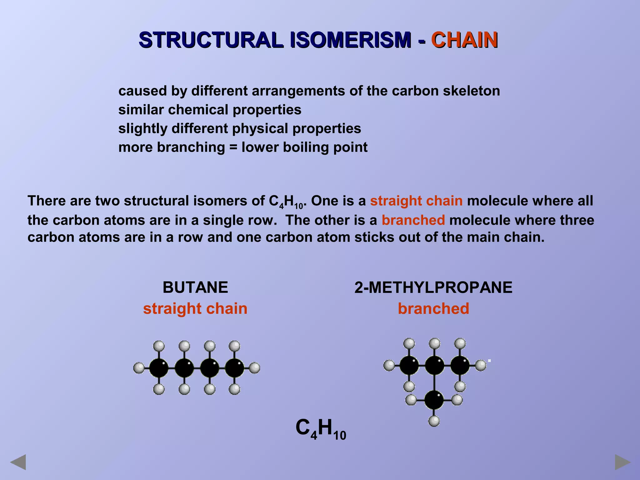 STRUCTURAL ISOMERISM - CHAIN
caused by different arrangements of the carbon skeleton
similar chemical properties
slightly different physical properties
more branching = lower boiling point

There are two structural isomers of C4H10. One is a straight chain molecule where all
the carbon atoms are in a single row. The other is a branched molecule where three
carbon atoms are in a row and one carbon atom sticks out of the main chain.

BUTANE
straight chain

2-METHYLPROPANE
branched

C4H10

 