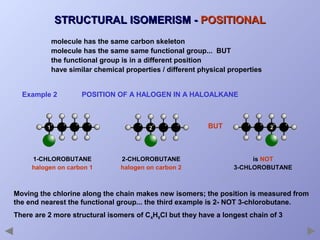 STRUCTURAL ISOMERISM - POSITIONAL
molecule has the same carbon skeleton
molecule has the same same functional group... BUT
the functional group is in a different position
have similar chemical properties / different physical properties
Example 2

POSITION OF A HALOGEN IN A HALOALKANE

1

1-CHLOROBUTANE
halogen on carbon 1

2

2-CHLOROBUTANE
halogen on carbon 2

BUT

2

is NOT
3-CHLOROBUTANE

Moving the chlorine along the chain makes new isomers; the position is measured from
the end nearest the functional group... the third example is 2- NOT 3-chlorobutane.
There are 2 more structural isomers of C4H9Cl but they have a longest chain of 3

 