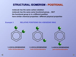 STRUCTURAL ISOMERISM - POSITIONAL
molecule has the same carbon skeleton
molecule has the same same functional group... BUT
the functional group is in a different position
have similar chemical properties / different physical properties
Example 3

RELATIVE POSITIONS ON A BENZENE RING

1,2-DICHLOROBENZENE
ortho dichlorobenzene

1,3-DICHLOROBENZENE
meta dichlorobenzene

1,4-DICHLOROBENZENE
para dichlorobenzene

 