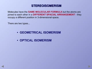 STEREOISOMERISM
Molecules have the SAME MOLECULAR FORMULA but the atoms are
joined to each other in a DIFFERENT SPACIAL ARRANGEMENT - they
occupy a different position in 3-dimensional space.
There are two types...

• GEOMETRICAL ISOMERISM
• OPTICAL ISOMERISM

 