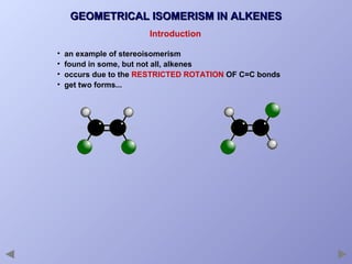 GEOMETRICAL ISOMERISM IN ALKENES
Introduction
•
•
•
•

an example of stereoisomerism
found in some, but not all, alkenes
occurs due to the RESTRICTED ROTATION OF C=C bonds
get two forms...

 