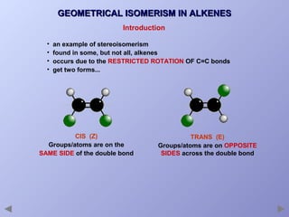 GEOMETRICAL ISOMERISM IN ALKENES
Introduction
•
•
•
•

an example of stereoisomerism
found in some, but not all, alkenes
occurs due to the RESTRICTED ROTATION OF C=C bonds
get two forms...

CIS (Z)
Groups/atoms are on the
SAME SIDE of the double bond

TRANS (E)
Groups/atoms are on OPPOSITE
SIDES across the double bond

 