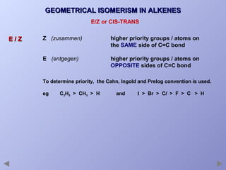 GEOMETRICAL ISOMERISM IN ALKENES
E/Z or CIS-TRANS

E/Z

Z (zusammen)

higher priority groups / atoms on
the SAME side of C=C bond

E (entgegen)

higher priority groups / atoms on
OPPOSITE sides of C=C bond

To determine priority, the Cahn, Ingold and Prelog convention is used.
eg

C2H5 > CH3 > H

and

I > Br > Cl > F > C > H

 
